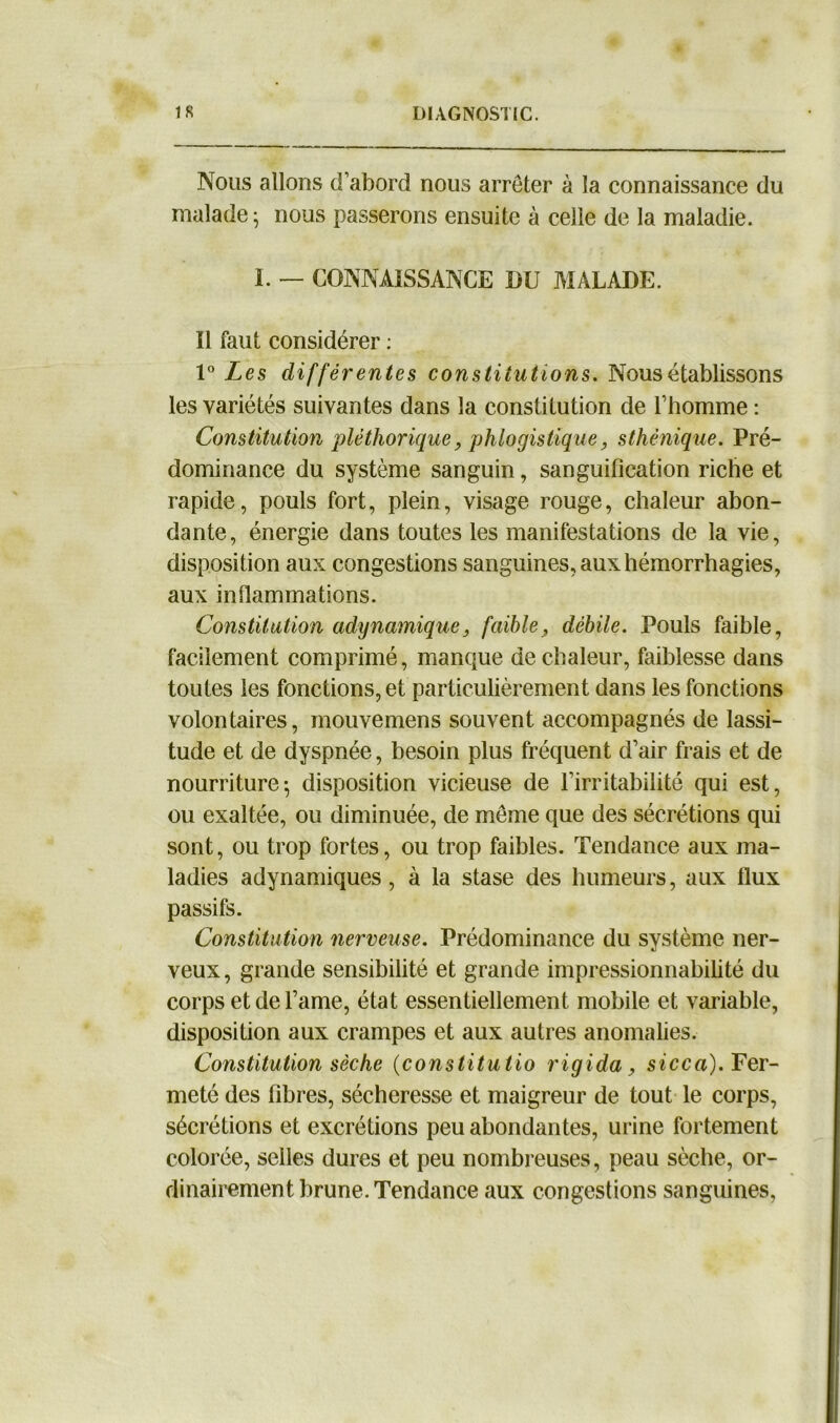 Nous allons d’abord nous arrêter à la connaissance du malade; nous passerons ensuite à celle de la maladie. I. — CONNAISSANCE DU MALADE. Il faut considérer : 1° Les différentes constitutions. Nous établissons les variétés suivantes dans la constitution de l’homme : Constitution pléthorique, phlogistique, sthénique. Pré- dominance du système sanguin, sanguification riche et rapide, pouls fort, plein, visage rouge, chaleur abon- dante, énergie dans toutes les manifestations de la vie, disposition aux congestions sanguines, aux hémorrhagies, aux inflammations. Constitution adynamique, faible, débile. Pouls faible, facilement comprimé, manque de chaleur, faiblesse dans toutes les fonctions, et particulièrement dans les fonctions volontaires, mouvemens souvent accompagnés de lassi- tude et de dyspnée, besoin plus fréquent d’air frais et de nourriture-, disposition vicieuse de l’irritabilité qui est, ou exaltée, ou diminuée, de même que des sécrétions qui sont, ou trop fortes, ou trop faibles. Tendance aux ma- ladies adynamiques, à la stase des humeurs, aux flux passifs. Constitution nerveuse. Prédominance du système ner- veux , grande sensibilité et grande impressionnabilité du corps et de l’ame, état essentiellement mobile et variable, disposition aux crampes et aux autres anomalies. Constitution sèche (constitutio rigida, sicca). Fer- meté des fibres, sécheresse et maigreur de tout le corps, sécrétions et excrétions peu abondantes, urine fortement colorée, selles dures et peu nombreuses, peau sèche, or- dinairement brune. Tendance aux congestions sanguines,