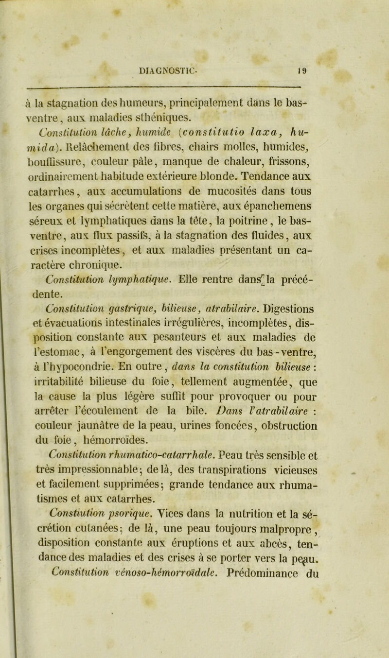 à la stagnation des humeurs, principalement dans le bas- ventre, aux maladies sthéniques. Constitution lâche, humide (constitutio taxa, hu- mida). Relâchement des fibres, chairs molles, humides, bouffissure, couleur pâle, manque de chaleur, frissons, ordinairement habitude extérieure blonde. Tendance aux catarrhes, aux accumulations de mucosités dans tous les organes qui sécrètent cette matière, aux épanchemens séreux et lymphatiques dans la tête, la poitrine, le bas- ventre, aux flux passifs, à la stagnation des fluides, aux crises incomplètes, et aux maladies présentant un ca- ractère chronique. Constitution lymphatique. Elle rentre dansHa précé- dente. Constitution gastrique, bilieuse, atrabilaire. Digestions et évacuations intestinales irrégulières, incomplètes, dis- position constante aux pesanteurs et aux maladies de l’estomac, à l’engorgement des viscères du bas - ventre, à l’hypocondrie. En outre, dans la constitution bilieuse : irritabilité bilieuse du foie, tellement augmentée, que la cause la plus légère suffit pour provoquer ou pour arrêter l’écoulement de la bile. Dans Vatrabilaire : couleur jaunâtre de la peau, urines foncées, obstruction du foie, hémorroïdes. Constitution rhumatico-catarrhale. Peau très sensible et très impressionnable- delà, des transpirations vicieuses et facilement supprimées; grande tendance aux rhuma- tismes et aux catarrhes. Constiution psorique. Vices dans la nutrition et la sé- crétion cutanées; de là, une peau toujours malpropre, disposition constante aux éruptions et aux abcès, ten- dance des maladies et des crises à se porter vers la pe^u. Constitution vénoso-hémorroïdale. Prédominance du