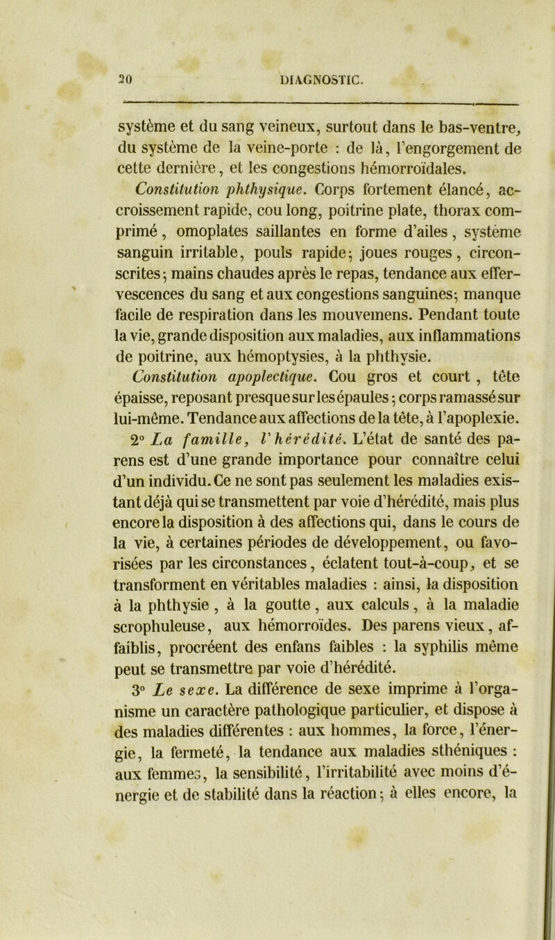 système et du sang veineux, surtout dans le bas-ventre, du système de la veine-porte : de là, l’engorgement de cette dernière, et les congestions hémorroïdales. Constitution phthysique. Corps fortement élancé, ac- croissement rapide, cou long, poitrine plate, thorax com- primé , omoplates saillantes en forme d’ailes, système sanguin irritable, pouls rapide; joues rouges, circon- scrites ; mains chaudes après le repas, tendance aux effer- vescences du sang et aux congestions sanguines-, manque facile de respiration dans les mouvemens. Pendant toute la vie, grande disposition aux maladies, aux inflammations de poitrine, aux hémoptysies, à la phthysie. Constitution apoplectique. Cou gros et court , tête épaisse, reposant presque sur les épaules ; corps ramassé sur lui-même. Tendance aux affections de la tête, à l’apoplexie. 2° La famille, V hérédité. L’état de santé des pa- rens est d’une grande importance pour connaître celui d’un individu. Ce ne sont pas seulement les maladies exis- tant déjà qui se transmettent par voie d’hérédité, mais plus encore la disposition à des affections qui, dans le cours de la vie, à certaines périodes de développement, ou favo- risées par les circonstances, éclatent tout-à-coup, et se transforment en véritables maladies : ainsi, la disposition à la phthysie , à la goutte, aux calculs, à la maladie scrophuleuse, aux hémorroïdes. Des parens vieux, af- faiblis, procréent des enfans faibles : la syphilis même peut se transmettre par voie d’hérédité. 3° Le sexe. La différence de sexe imprime à l’orga- nisme un caractère pathologique particulier, et dispose à des maladies différentes : aux hommes, la force, l’éner- gie , la fermeté, la tendance aux maladies sthéniques : aux femmes, la sensibilité, l’irritabilité avec moins d’é- nergie et de stabilité dans la réaction -, à elles encore, la