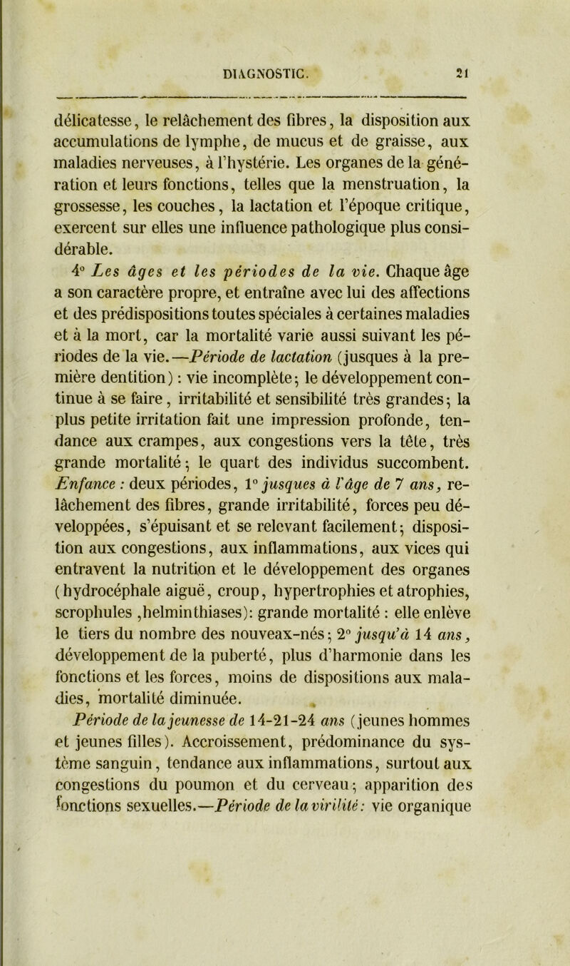 délicatesse, le relâchement des fibres, la disposition aux accumulations de lymphe, de mucus et de graisse, aux maladies nerveuses, à l’hystérie. Les organes de la géné- ration et leurs fonctions, telles que la menstruation, la grossesse, les couches, la lactation et l’époque critique, exercent sur elles une influence pathologique plus consi- dérable. 4° Les âges et les périodes de la vie. Chaque âge a son caractère propre, et entraîne avec lui des affections et des prédispositions toutes spéciales à certaines maladies et à la mort, car la mortalité varie aussi suivant les pé- riodes de la vie.—Période de lactation (jusques à la pre- mière dentition) : vie incomplète; le développement con- tinue à se faire, irritabilité et sensibilité très grandes; la plus petite irritation fait une impression profonde, ten- dance aux crampes, aux congestions vers la tête, très grande mortalité ; le quart des individus succombent. Enfance : deux périodes, 1° jusques à l'âge de 7 ans, re- lâchement des fibres, grande irritabilité, forces peu dé- veloppées, s’épuisant et se relevant facilement; disposi- tion aux congestions, aux inflammations, aux vices qui entravent la nutrition et le développement des organes (hydrocéphale aiguë, croup, hypertrophies et atrophies, scrophules ,helminthiases): grande mortalité : elle enlève le tiers du nombre des nouveax-nés; 20 jusqu’à 14 ans, développement de la puberté, plus d’harmonie dans les fonctions et les forces, moins de dispositions aux mala- dies, mortalité diminuée. Période de la jeunesse de 14-21-24 ans ( jeunes hommes et jeunes filles). Accroissement, prédominance du sys- tème sanguin, tendance aux inflammations, surtout aux congestions du poumon et du cerveau; apparition des fonctions sexuelles.—Période de la virilité: vie organique