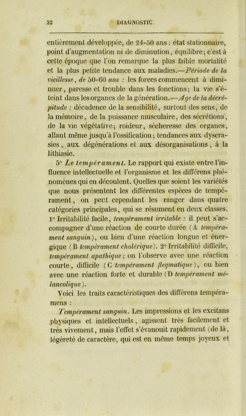 entièrement développée, de 24-50 ans : état stationnaire, point d’augmentation ni de diminution, équilibre-, c’est à cette époque que l’on remarque la plus faible mortalité et la plus petite tendance aux maladies.—Période de la vieillesse, de 50-60 ans : les forces commencent à dimi- nuer, paresse et trouble dans les fonctions; la vie s’é- teint dans les organes de la génération.—Age de la décré- pitude : décadence de la sensibilité, surtout des sens, de la mémoire, de la puissance musculaire, des sécrétions , de la vie végétative; roideur, sécheresse des organes, allant même jusqu’à l’ossification ; tendances aux dyscra- sies, aux dégénéralions et aux désorganisations, à la lithiasie. 5° Le tempérament. Le rapport qui existe entre l’in- fluence intellectuelle et l’organisme et les différens phé- nomènes qui en découlent. Quelles que soient les variétés que nous présentent les différentes espèces de tempé- rament , on peut cependant les ranger dans quatre catégories principales, qui se résument en deux classes. 1° Irritabilité facile, tempérament irritable : il peut s’ac- compagner d’une réaction de courte durée ( A tempéra- ment sanguin), ou bien d’une réaction longue et éner- gique (B tempérament cholérique). 2° Irritabilité difficile, tempérament apathique ; on l’observe avec une réaction courte, difficile ( C tempérament flegmatique ), ou bien avec une réaction forte et durable (D tempérament mé- lancolique). Voici les traits caractéristiques des différens tempéra- mens : Tempérament sanguin. Les impressions et les excitans physiques et intellectuels, agissent très facilement et très vivement, mais l’effet s’évanouit rapidement (de là, légèreté de caractère, qui est en même temps joyeux et