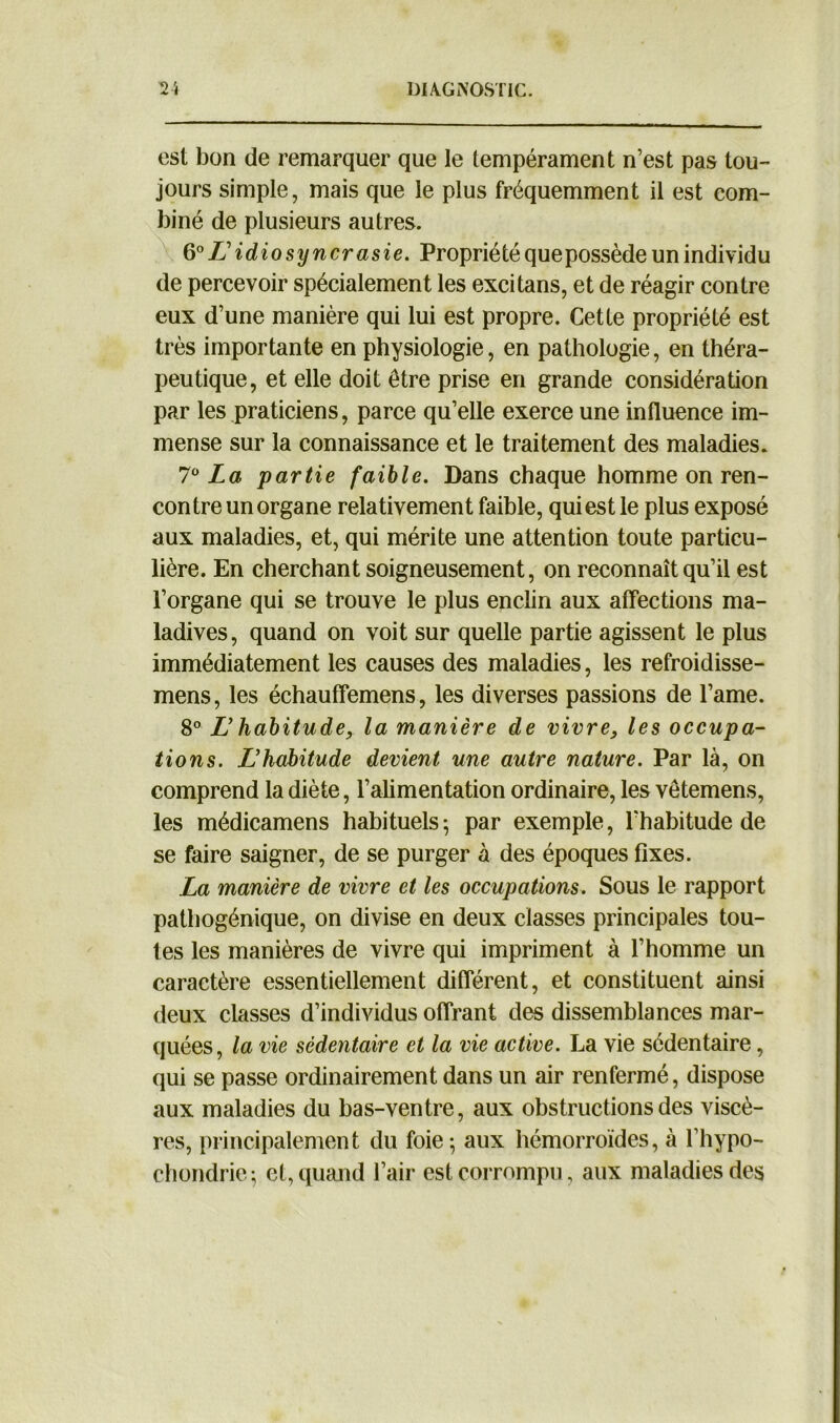 est bon de remarquer que le tempérament n’est pas tou- jours simple, mais que le plus fréquemment il est com- biné de plusieurs autres. 60 LL idiosyncrasie. Propriété que possède un individu de percevoir spécialement les excitans, et de réagir contre eux d’une manière qui lui est propre. Cette propriété est très importante en physiologie, en pathologie, en théra- peutique, et elle doit être prise en grande considération par les praticiens, parce qu’elle exerce une influence im- mense sur la connaissance et le traitement des maladies. 7Ü La partie faible. Dans chaque homme on ren- contre un organe relativement faible, qui est le plus exposé aux maladies, et, qui mérite une attention toute particu- lière. En cherchant soigneusement, on reconnaît qu’il est l’organe qui se trouve le plus enclin aux affections ma- ladives, quand on voit sur quelle partie agissent le plus immédiatement les causes des maladies, les refroidisse- mens, les échauffemens, les diverses passions de l’ame. 8° L habitude, la manière de vivre, les occupa- tions. L’habitude devient une autre nature. Par là, on comprend la diète, l’alimentation ordinaire, les vêtemens, les médicamens habituels; par exemple, l’habitude de se faire saigner, de se purger à des époques fixes. La manière de vivre et les occupations. Sous le rapport pathogénique, on divise en deux classes principales tou- tes les manières de vivre qui impriment à l’homme un caractère essentiellement différent, et constituent ainsi deux classes d’individus offrant des dissemblances mar- quées, la vie sédentaire et la vie active. La vie sédentaire, qui se passe ordinairement dans un air renfermé, dispose aux maladies du bas-ventre, aux obstructions des viscè- res, principalement du foie; aux hémorroïdes, à l’hypo- chondrie; et, quand l’air est corrompu, aux maladies des