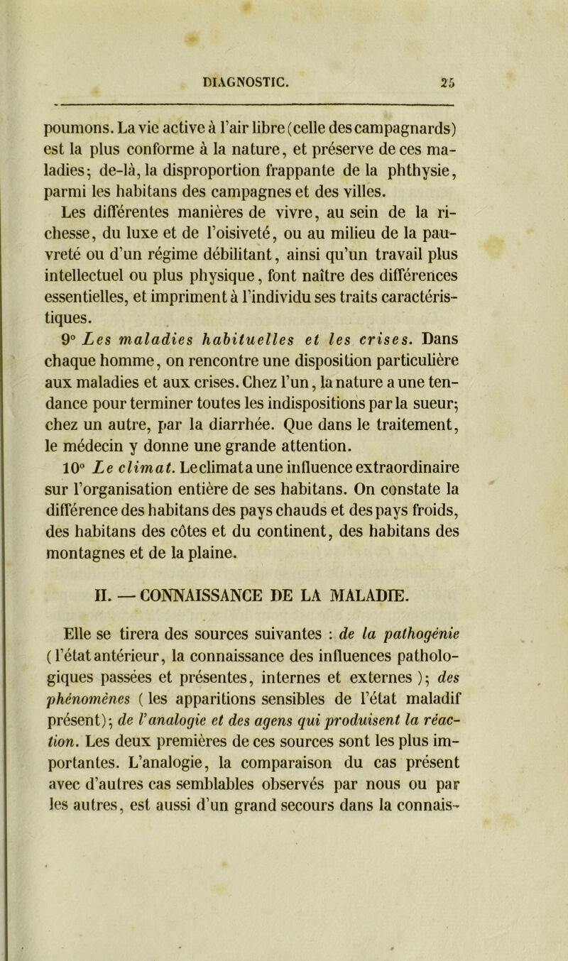 poumons. La vie active à l’air libre (celle des campagnards) est la plus conforme à la nature, et préserve de ces ma- ladies; de-là, la disproportion frappante delà phthysie, parmi les habitans des campagnes et des villes. Les différentes manières de vivre, au sein de la ri- chesse, du luxe et de l’oisiveté, ou au milieu de la pau- vreté ou d’un régime débilitant, ainsi qu’un travail plus intellectuel ou plus physique, font naître des différences essentielles, et impriment à l’individu ses traits caractéris- tiques. 9° Les maladies habituelles et les crises. Dans chaque homme, on rencontre une disposition particulière aux maladies et aux crises. Chez l’un, la nature a une ten- dance pour terminer toutes les indispositions par la sueur; chez un autre, par la diarrhée. Que dans le traitement, le médecin y donne une grande attention. 10° Le climat. Leclimata une influence extraordinaire sur l’organisation entière de ses habitans. On constate la différence des habitans des pays chauds et des pays froids, des habitans des côtes et du continent, des habitans des montagnes et de la plaine. IL — CONNAISSANCE DE LA MALADIE. Elle se tirera des sources suivantes : de la pathogénie ( l’état antérieur, la connaissance des influences patholo- giques passées et présentes, internes et externes ); des phénomènes ( les apparitions sensibles de l’état maladif présent); de l’analogie et des agens qui produisent la réac- tion. Les deux premières de ces sources sont les plus im- portantes. L’analogie, la comparaison du cas présent avec d’autres cas semblables observés par nous ou par les autres, est aussi d’un grand secours dans la connais-