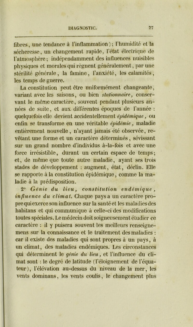 fibres, une tendance à l’inflammation)-, l’humidité et la sécheresse, un changement rapide, l’état électrique de l’atmosphère -, indépendamment des influences nuisibles physiques et morales qui régnent généralement, par une stérilité générale , la famine, l’anxiété, les calamités, les temps de guerre. La constitution peut être uniformément changeante, variant avec les saisons, ou bien stationnaire, conser- vant le môme caractère, souvent pendant plusieurs an- nées de suite, et aux différentes époques de l’année : quelquefois elle devient accidentellement épidémie, ou enfin se transforme en une véritable épidémie, maladie entièrement nouvelle, n’ayant jamais été observée, re- vêtant une forme et un caractère déterminés, sévissant sur un grand nombre d’individus à-la-fois et avec une force irrésistible, durant un certain espace de temps; et, de même que toute autre maladie, ayant ses trois stades de développement : augment, état, déclin. Elle se rapporte à la constitution épidémique, comme la ma- ladie à la prédisposition. 2° Génie du lieu, constitution endémique, influence du climat. Chaque pays a un caractère pro- pre qui exerce son influence sur la santé et les maladies des habitans et qui communique à celle-ci des modifications toutes spéciales. Le médecin doit soigneusement étudier ce caractère : il y puisera souvent les meilleurs renseigne- mens sur la connaissance et le traitement des maladies : car il existe des maladies qui sont propres à un pays, à un climat, des maladies endémiques. Les circonstances qui déterminent le génie du lieu, et l’influence du cli- mat sont : le degré de latitude (l’éloignement de l’équa- teur), l’élévation au-dessus du niveau de la mer, les vents dominans, les vents coulis, le changement plus