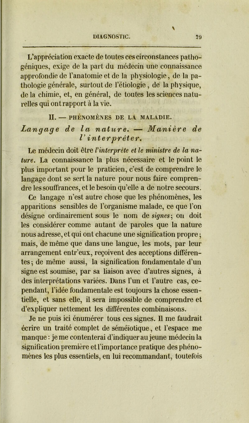N L’appréciation exacte de toutes ces circonstances patho- géniques, exige de la part du médecin une connaissance approfondie de l’anatomie et de la physiologie, de la pa- thologie générale, surtout de l’étiologie, de la physique, de la chimie, et, en général, de toutes les sciences natu- relles qui ont rapport à la vie. II. — PHÉNOMÈNES DE LA MALADIE. Langage de la nature. — Manière de r interprêter. Le médecin doit être l’interprète et le ministre de la na- ture. La connaissance la plus nécessaire et le point le plus important pour le praticien, c’est de comprendre le langage dont se sert la nature pour nous faire compren- dre les souffrances, et le besoin qu’elle a de notre secours. Ce langage n’est autre chose que les phénomènes, les apparitions sensibles de l’organisme malade, ce que l’on désigne ordinairement sous le nom de signes ; on doit les considérer comme autant de paroles que la nature nous adresse, et qui ont chacune une signification propre 5 mais, de meme que dans une langue, les mots, par leur arrangement entr’eux, reçoivent des acceptions différen- tes 5 de môme aussi, la signification fondamentale d’un signe est soumise, par sa liaison avec d’autres signes, à des interprétations variées. Dans Tun et l’autre cas, ce- pendant, l’idée fondamentale est toujours la chose essen- tielle, et sans elle, il sera impossible de comprendre et d’expliquer nettement les différentes combinaisons. Je ne puis ici énumérer tous ces signes. Il me faudrait écrire un traité complet de séméiotique, et l’espace me manque : je me contenterai d’indiquer au jeune médecin la signification première et l’importance pratique des phéno- mènes les plus essentiels, en lui recommandant, toutefois /