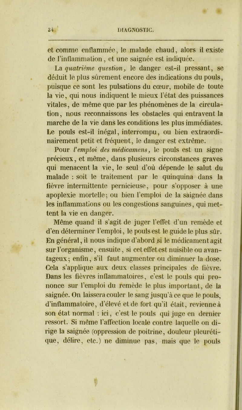 et comme enflammée, le malade chaud, alors il existe de l’inflammation, et une saignée est indiquée. La quatrième question, le danger est-il pressant, se déduit le plus sûrement encore des indications du pouls, puisque ce sont les pulsations du cœur, mobile de toute la vie, qui nous indiquent le mieux l’état des puissances vitales, de même que par les phénomènes de la circula- tion, nous reconnaissons les obstacles qui entravent la marche de la vie dans les conditions les plus immédiates. Le pouls est-il inégal, interrompu, ou bien extraordi- nairement petit et fréquent, le danger est extrême. Pour l’emploi des mèdicamens, le pouls est un signe précieux, et même, dans plusieurs circonstances graves qui menacent la vie, le seul d’où dépende le salut du malade : soit le traitement par le quinquina dans la fièvre intermittente pernicieuse, pour s’opposer à une apoplexie mortelle; ou bien l’emploi de la saignée dans les inflammations ou les congestions sanguines, qui met- tent la vie en danger. Même quand il s’agit de juger l’effet d’un remède et d’en déterminer l’emploi, le pouls est le guide le plus sûr. En général, il nous indique d’abord si le médicament agit sur l’organisme, ensuite, si cet effet est nuisible ou avan- tageux; enfin, s’il faut augmenter ou diminuer la dose. Cela s’applique aux deux classes principales de fièvre. Dans les fièvres inflammatoires, c’est le pouls qui pro- nonce sur l’emploi du remède le plus important, de la saignée. On laissera couler le sang jusqu’à ce que le pouls, d’inflammatoire, d’élevé et de fort qu’il était, revienne à son état normal : ici, c’est le pouls qui juge en dernier ressort. Si même l’affection locale contre laquelle on di- rige la saignée (oppression de poitrine, douleur pleuréti- que, délire, etc.) ne diminue pas, mais que le pouls