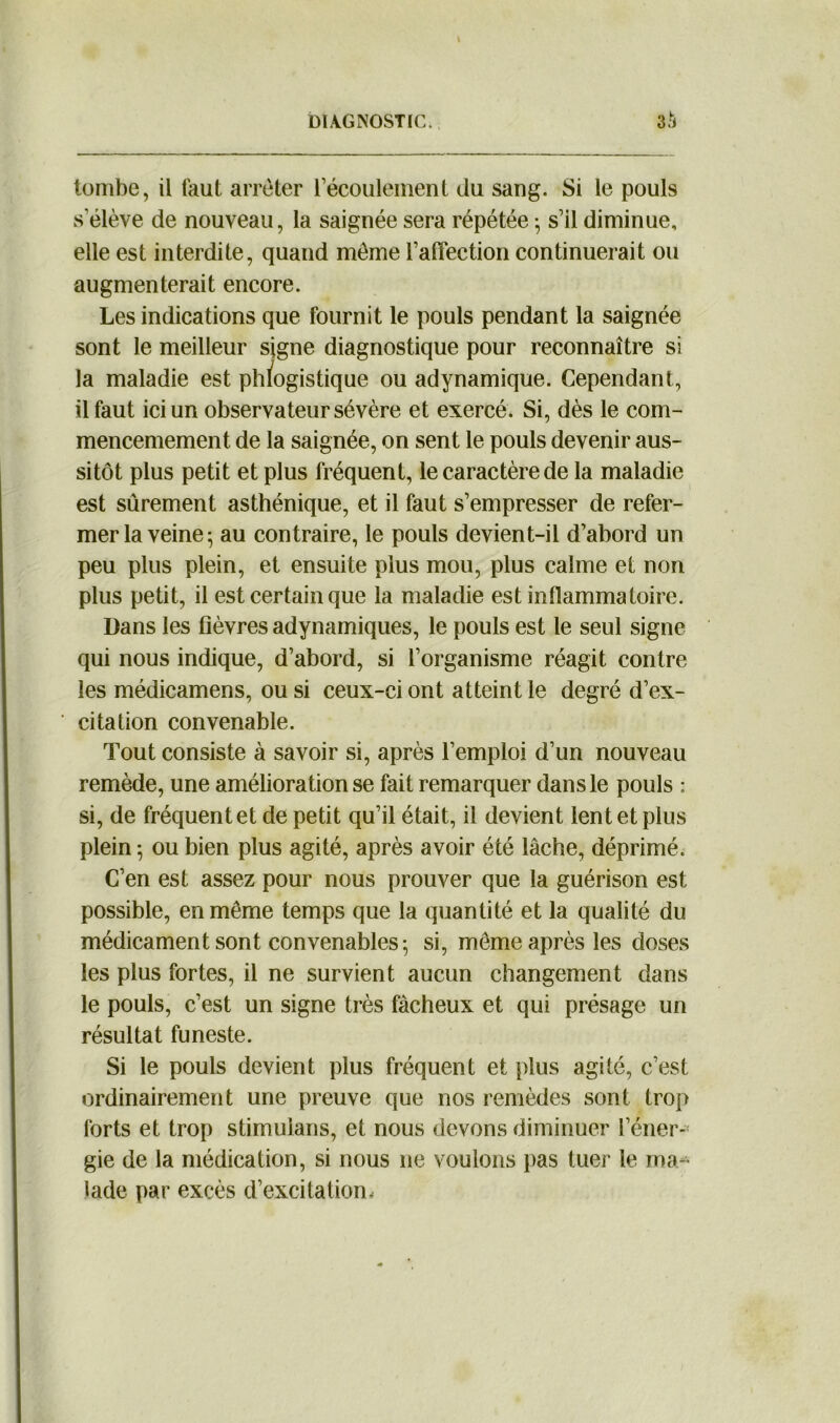 tombe, il faut arrêter l’écoulement du sang. Si le pouls s'élève de nouveau, la saignée sera répétée • s’il diminue, elle est interdite, quand môme l’alîection continuerait ou augmenterait encore. Les indications que fournit le pouls pendant la saignée sont le meilleur signe diagnostique pour reconnaître si la maladie est phlogistique ou adynamique. Cependant, il faut ici un observateur sévère et exercé. Si, dès le com- mencemement de la saignée, on sent le pouls devenir aus- sitôt plus petit et plus fréquent, le caractère de la maladie est sûrement asthénique, et il faut s’empresser de refer- mer la veine ; au contraire, le pouls devient-il d’abord un peu plus plein, et ensuite plus mou, plus calme et non plus petit, il est certain que la maladie est inflammatoire. Dans les fièvres adynamiques, le pouls est le seul signe qui nous indique, d’abord, si l’organisme réagit contre les médicamens, ou si ceux-ci ont atteint le degré d’ex- citation convenable. Tout consiste à savoir si, après l’emploi d’un nouveau remède, une amélioration se fait remarquer dans le pouls : si, de fréquent et de petit qu’il était, il devient lent et plus plein 5 ou bien plus agité, après avoir été lâche, déprimé. C’en est assez pour nous prouver que la guérison est possible, en même temps que la quantité et la qualité du médicament sont convenables; si, même après les doses les plus fortes, il ne survient aucun changement dans le pouls, c’est un signe très fâcheux et qui présage un résultat funeste. Si le pouls devient plus fréquent et plus agité, c’est ordinairement une preuve que nos remèdes sont trop forts et trop stimulans, et nous devons diminuer l’éner- gie de la médication, si nous ne voulons pas tuer le ma- lade par excès d’excitation.