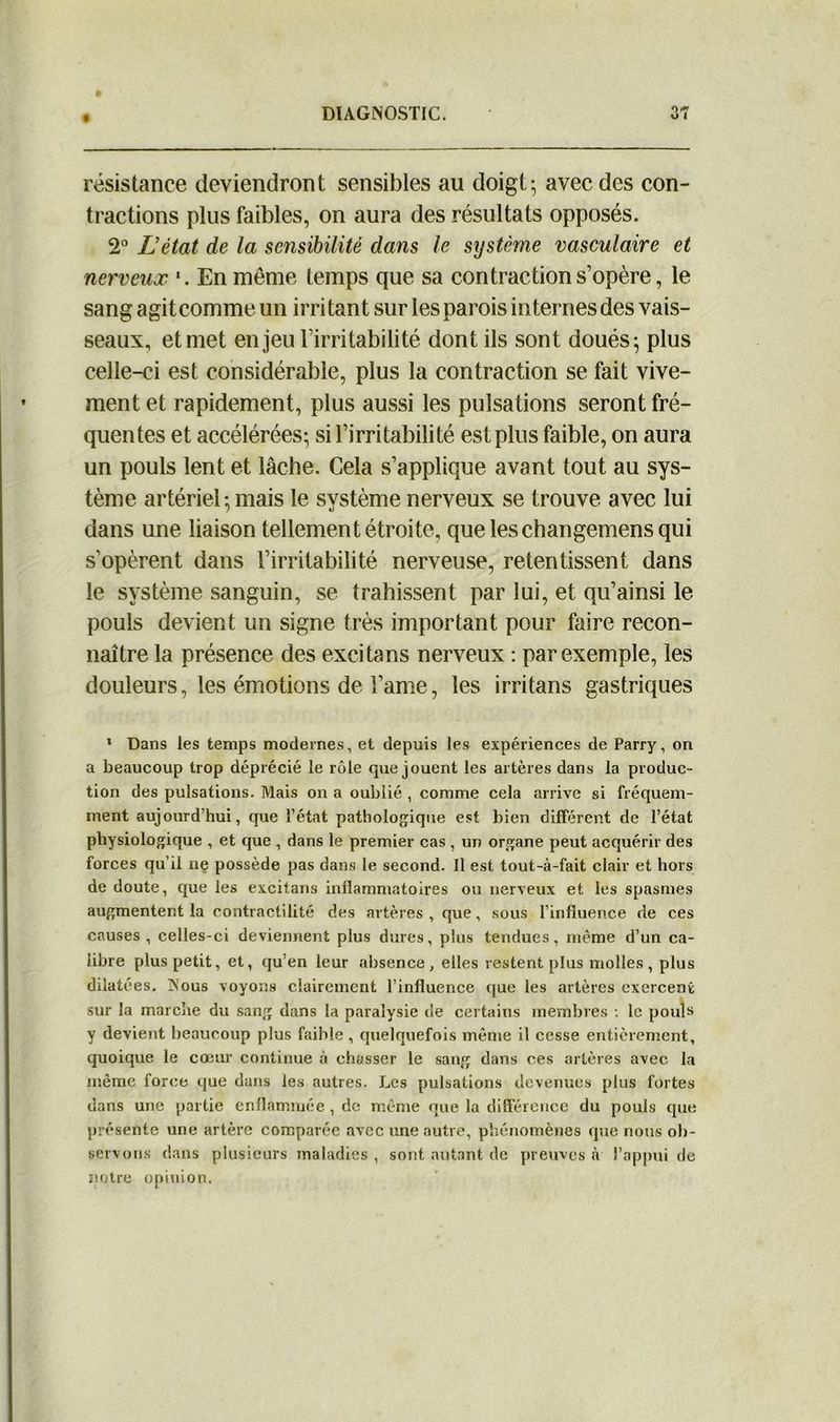résistance deviendront sensibles au doigt- avec des con- tractions plus faibles, on aura des résultats opposés. 2° L’état de la sensibilité dans le système vasculaire et nerveux \ En même temps que sa contraction s’opère, le sang agit comme un irritant sur les parois internes des vais- seaux, et met enjeu l’irritabilité dont ils sont doués ; plus celle-ci est considérable, plus la contraction se fait vive- ment et rapidement, plus aussi les pulsations seront fré- quentes et accélérées- si l’irritabilité est plus faible, on aura un pouls lent et lâche. Cela s’applique avant tout au sys- tème artériel • mais le système nerveux se trouve avec lui dans une liaison tellement étroite, queleschangemensqui s’opèrent dans l’irritabilité nerveuse, retentissent dans le système sanguin, se trahissent par lui, et qu’ainsi le pouls devient un signe très important pour faire recon- naître la présence des excitans nerveux : par exemple, les douleurs, les émotions de l’ame, les irritans gastriques 1 Dans les temps modernes, et depuis les expériences de Parry, on a beaucoup trop déprécié le rôle que jouent les artères dans la produc- tion des pulsations. Mais on a oublié , comme cela arrive si fréquem- ment aujourd’hui, que l’état pathologique est bien différent de l’état physiologique , et que , dans le premier cas , un organe peut acquérir des forces qu’il ne possède pas dans le second. Il est tout-à-fait clair et hors de doute, que les excitans inflammatoires ou nerveux et les spasmes augmentent la contractilité des artères , que, sous l’influence de ces causes, celles-ci deviennent plus dures, plus tendues, même d’un ca- libre plus petit, et, qu’en leur absence, elles restent plus molles, plus dilatées. Nous voyons clairement l’influence que les artères exercent sur la marche du sang dans la paralysie de certains membres : le pouls y devient beaucoup plus faible , quelquefois mente il cesse entièrement, quoique le coeur continue à chasser le sang dans ces artères avec la même force que dans les autres. Les pulsations devenues plus fortes dans une partie enflammée , de même que la différence du pouls que présente une artère comparée avec une autre, phénomènes que nous ob- servons dans plusieurs maladies , sont autant de preuves à l’appui de notre opinion.