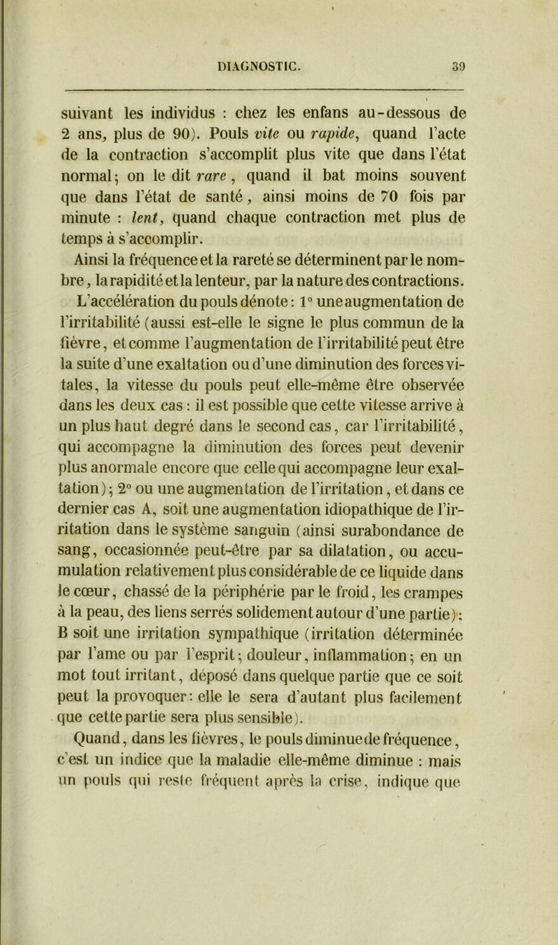 suivant les individus : chez les enfans au-dessous de 2 ans, plus de 90). Pouls vite ou rapide, quand l’acte de la contraction s’accomplit plus vite que dans l’état normal; on le dit rare , quand il bat moins souvent que dans l’état de santé, ainsi moins de 70 fois par minute : lent, quand chaque contraction met plus de temps à s’accomplir. Ainsi la fréquence et la rareté se déterminent par le nom- bre, la rapidité et la lenteur, par la nature des contractions. L'accélération du pouls dénote : 1° une augmentation de l’irritabilité (aussi est-elle le signe le plus commun de la fièvre, et comme l’augmentation de l'irritabilité peut être la suite d’une exaltation ou d’une diminution des forces vi- tales, la vitesse du pouls peut elle-même être observée dans les deux cas : il est possible que cette vitesse arrive à un plus haut degré dans le second cas, car l’irritabilité, qui accompagne la diminution des forces peut devenir plus anormale encore que celle qui accompagne leur exal- tation) ; 2° ou une augmentation de l’irritation, et dans ce dernier cas A, soit une augmentation idiopathique de l’ir- ritation dans le système sanguin (ainsi surabondance de sang, occasionnée peut-être par sa dilatation, ou accu- mulation relativement plus considérable de ce liquide dans le cœur, chassé de la périphérie par le froid, les crampes à la peau, des liens serrés solidement autour d’une partie) ; B soit une irritation sympathique (irritation déterminée par l’ame ou par l’esprit; douleur, inflammation; en un mot tout irritant, déposé dans quelque partie que ce soit peut la provoquer: elle le sera d’autant plus facilement que cette partie sera plus sensible). Quand, dans les lièvres, le pouls diminue de fréquence, c'est un indice que la maladie elle-même diminue : mais un pouls qui reste fréquent après la crise, indique que