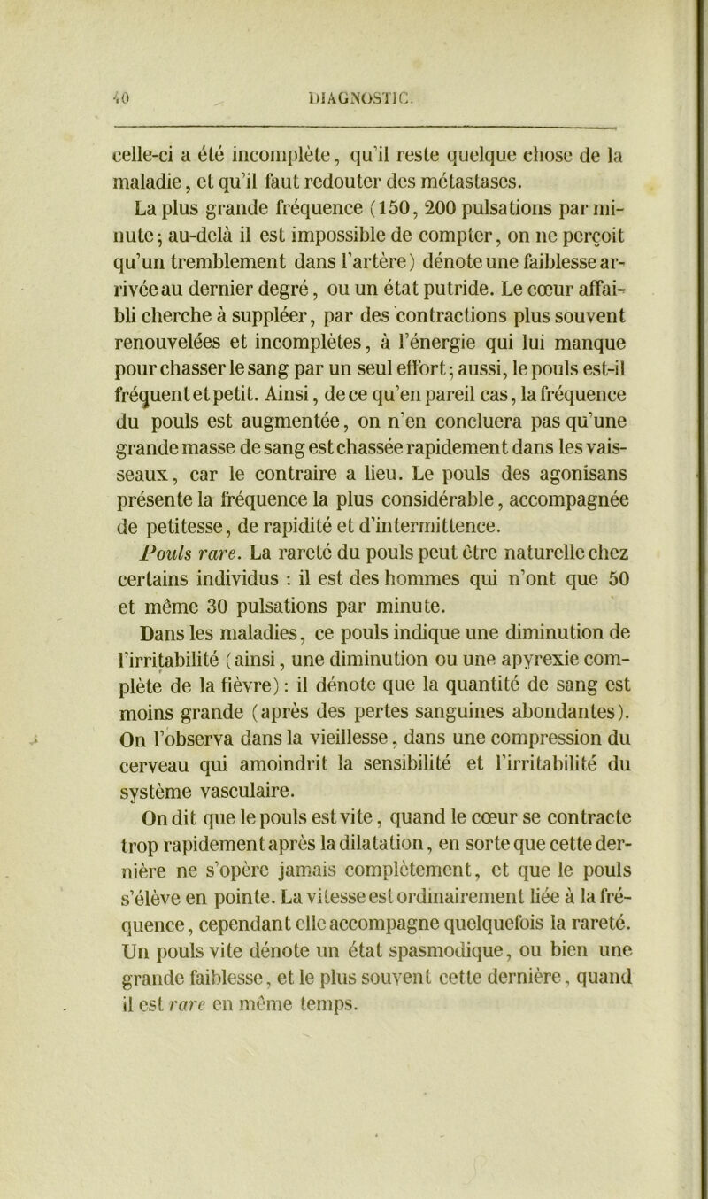 celle-ci a été incomplète, qu’il reste quelque chose de la maladie, et qu’il faut redouter des métastases. La plus grande fréquence (150, 200 pulsations par mi- nute; au-delà il est impossible de compter, on ne perçoit qu’un tremblement dans l’artère) dénote une faiblesse ar- rivée au dernier degré, ou un état putride. Le cœur affai- bli cherche à suppléer, par des contractions plus souvent renouvelées et incomplètes, à l’énergie qui lui manque pour chasser le sang par un seul effort ; aussi, le pouls est-il fréquent et petit. Ainsi, de ce qu’en pareil cas, la fréquence du pouls est augmentée, on n'en concluera pas qu’une grande masse de sang est chassée rapidement dans les vais- seaux, car le contraire a lieu. Le pouls des agonisans présente la fréquence la plus considérable, accompagnée de petitesse, de rapidité et d’intermittence. Pouls rare. La rareté du pouls peut être naturelle chez certains individus : il est des hommes qui n’ont que 50 et même 30 pulsations par minute. Dans les maladies, ce pouls indique une diminution de l’irritabilité (ainsi, une diminution ou une apyrexie com- plète de la fièvre) : il dénote que la quantité de sang est moins grande (après des pertes sanguines abondantes). On l’observa dans la vieillesse, dans une compression du cerveau qui amoindrit la sensibilité et l’irritabilité du système vasculaire. On dit que le pouls est vite, quand le cœur se contracte trop rapidement après la dilatation, en sorte que cette der- nière ne s’opère jamais complètement, et que le pouls s’élève en pointe. La vitesse est ordinairement liée à la fré- quence, cependant elle accompagne quelquefois la rareté. Un pouls vite dénote un état spasmodique, ou bien une grande faiblesse, et le plus souvent cette dernière , quand il est rare en même temps.