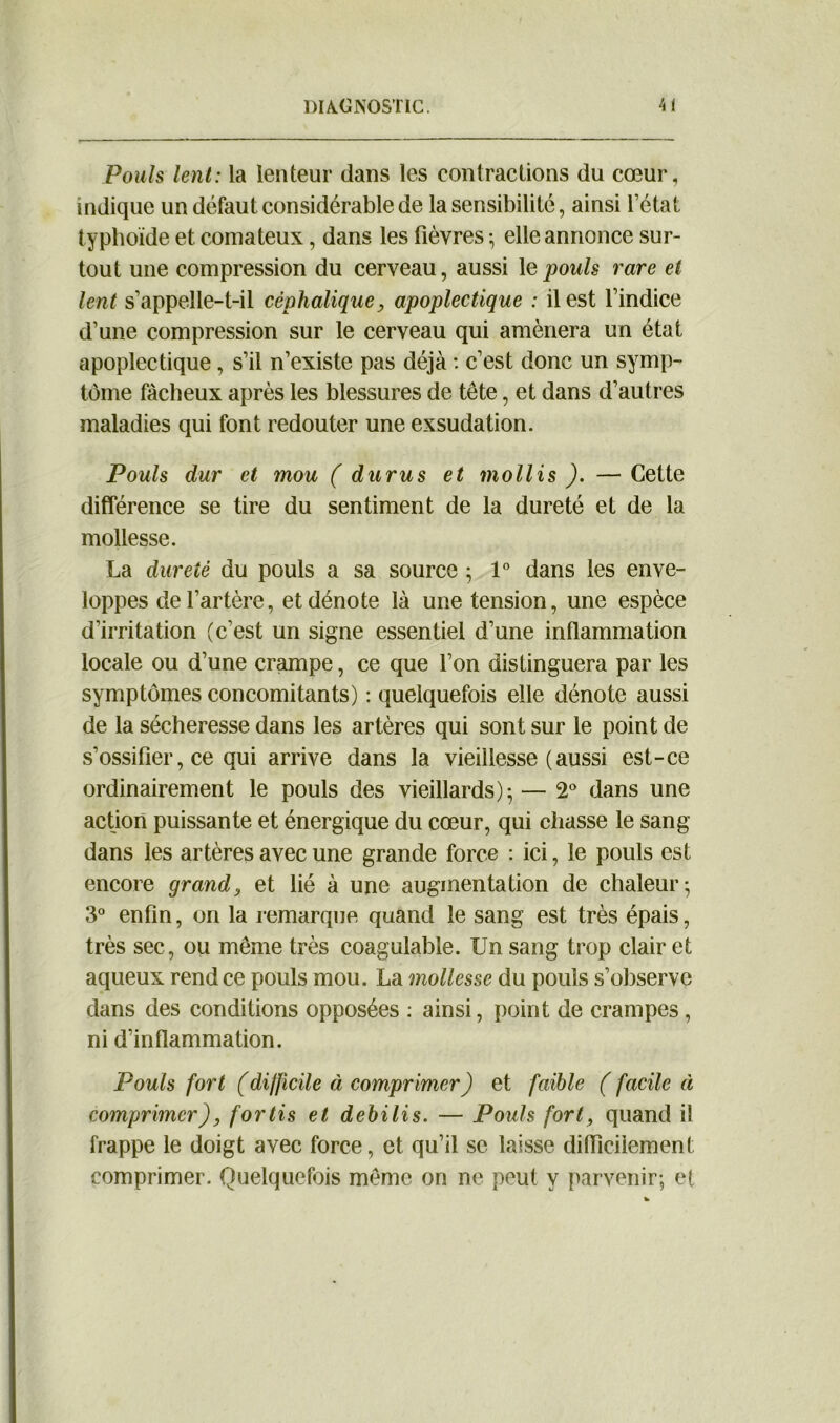 Pouls lent: la lenteur dans les contractions du cœur, indique un défaut considérable de la sensibilité, ainsi Tétât typhoïde et comateux, dans les fièvres ; elle annonce sur- tout une compression du cerveau, aussi le pouls rare et lent s’appelle-t-il céphalique, apoplectique : il est l’indice d’une compression sur le cerveau qui amènera un état apoplectique, s’il n’existe pas déjà : c’est donc un symp- tôme fâcheux après les blessures de tête, et dans d’autres maladies qui font redouter une exsudation. Pouls dur et mou ( durus et mollis ). — Cette différence se tire du sentiment de la dureté et de la mollesse. La dureté du pouls a sa source ; 1° dans les enve- loppes de l’artère, et dénote là une tension, une espèce d’irritation (c’est un signe essentiel d’une inflammation locale ou d’une crampe, ce que Ton distinguera par les symptômes concomitants) : quelquefois elle dénote aussi de la sécheresse dans les artères qui sont sur le point de s’ossifier, ce qui arrive dans la vieillesse (aussi est-ce ordinairement le pouls des vieillards); — 2° dans une action puissante et énergique du cœur, qui chasse le sang dans les artères avec une grande force : ici, le pouls est encore grand, et lié à une augmentation de chaleur; 3° enfin, on la remarque quand le sang est très épais, très sec, ou même très coagulable. Un sang trop clair et aqueux rend ce pouls mou. La mollesse du pouls s’observe dans des conditions opposées : ainsi, point de crampes, ni d’inflammation. Pouls fort (di/ficile à comprimer) et faible ( facile à comprimer), for lis et debilis. — Pouls fort, quand il frappe le doigt avec force, et qu’il se laisse difficilement comprimer. Quelquefois même on ne peut y parvenir; et