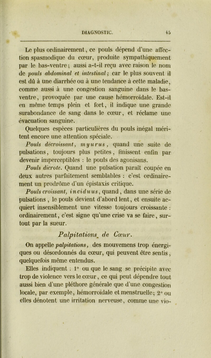 Le plus ordinairement, ce pouls dépend d’une affec- tion spasmodique du cœur, produite sympathiquement par le bas-ventre ; aussi a-t-il reçu avec raison le nom de pouls abdominal et intestinal ,- car le plus souvent il est dû à une diarrhée ou à une tendance à cette maladie, comme aussi à une congestion sanguine dans le bas- ventre, provoquée par une cause hémorroïdale. Est-il en même temps plein et fort, il indique une grande surabondance de sang dans le cœur, et réclame une évacuation sanguine. Quelques espèces particulières du pouls inégal méri- tent encore une attention spéciale. Pouls décroissant, myurus, quand une suite de pulsations, toujours plus petites, finissent enfin par devenir imperceptibles : le pouls des agonisans. Pouls dicrote. Quand une pulsation parait coupée en deux autres parfaitement semblables : c’est ordinaire- ment un prodrome d’un épistaxis critique. Pouls croissant, inciduus, quand , dans une série de pulsations , le pouls devient d’abord lent, et ensuite ac- quiert insensiblement une vitesse toujours croissante : ordinairement, c’est signe qu’une crise va se faire, sur- tout par la sueur. Palpitations^ de Cœur. On appelle palpitations, des mouvemens trop énergi- ques ou désordonnés du cœur, qui peuvent être sentis , quelquefois même entendus. Elles indiquent : 1° ou que le sang se précipite avec trop de violence vers le cœur, ce qui peut dépendre tout aussi bien d’une pléthore générale que d’une congestion locale, par exemple, hémorroïdale et menstruelle- 2° ou elles dénotent une irritation nerveuse, comme une vio-