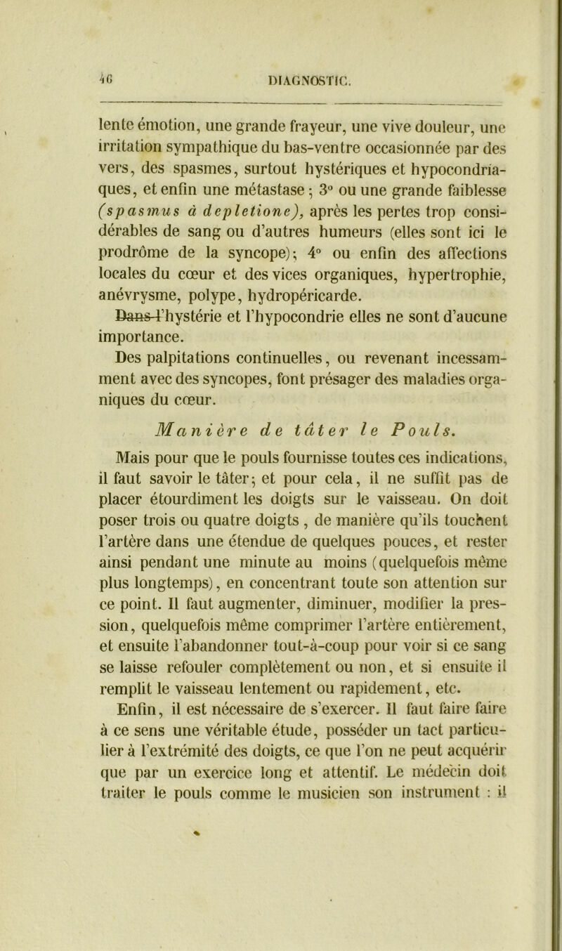 lente émotion, une grande frayeur, une vive douleur, une irritation sympathique du bas-ventre occasionnée par des vers, des spasmes, surtout hystériques et hypocondria- ques, et enfin une métastase 5 3° ou une grande faiblesse (spasmus à depletione), après les pertes trop consi- dérables de sang ou d’autres humeurs (elles sont ici le prodrome de la syncope); 4° ou enfin des affections locales du cœur et des vices organiques, hypertrophie, anévrysme, polype, hydropéricarde. Dans-t’hystérie et l’hypocondrie elles ne sont d’aucune importance. Des palpitations continuelles, ou revenant incessam- ment avec des syncopes, font présager des maladies orga- niques du cœur. Manière de tâter le Pouls. Mais pour que le pouls fournisse toutes ces indications, il faut savoir le tâter ; et pour cela, il ne suffit pas de placer étourdiment les doigts sur le vaisseau. On doit poser trois ou quatre doigts , de manière qu’ils touchent l’artère dans une étendue de quelques pouces, et rester ainsi pendant une minute au moins (quelquefois même plus longtemps), en concentrant toute son attention sur ce point. Il faut augmenter, diminuer, modifier la pres- sion, quelquefois même comprimer l’artère entièrement, et ensuite l’abandonner tout-à-coup pour voir si ce sang se laisse refouler complètement ou non, et si ensuite il remplit le vaisseau lentement ou rapidement, etc. Enfin, il est nécessaire de s’exercer. Il faut faire faire à ce sens une véritable étude, posséder un tact particu- lier à l’extrémité des doigts, ce que Ton ne peut acquérir que par un exercice long et attentif. Le médecin doit traiter le pouls comme le musicien son instrument : il