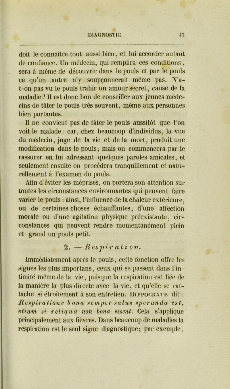 doit le connaître tout aussi bien, et lui accorder autant de confiance. Un médecin, qui remplira ces conditions, sera à même de découvrir dans le pouls et par le pouls ce qu’un \autre n’y soupçonnerait même pas. N’a- t-on pas vu le pouls trahir un amour secret, cause de la maladie ? Il est donc bon de conseiller aux jeunes méde- cins de tâter le pouls très souvent, même aux personnes bien portantes. Il ne convient pas de tâter le pouls aussitôt que l’on voit le malade : car, chez beaucoup d’individus, la vue du médecin, juge de la vie et de la mort, produit une modification dans le pouls ; mais on commencera par le rassurer en lui adressant quelques paroles amicales, et seulement ensuite on procédera tranquillement et natu- rellement à l’examen du pouls. Afin d’éviter les méprises, on portera son attention sur toutes les circonstances environnantes qui peuvent faire varier le pouls : ainsi, l’influence de la chaleur extérieure, ou de certaines choses échauffantes, d’une affection morale ou d’une agitation physique préexistante, cir- constances qui peuvent rendre momentanément plein et grand un pouls petit. 2. — R espir ati on. Immédiatement après le pouls, cette fonction offre les signes les plus importans, ceux qui se passent dans l’in- timité même de la vie, puisque la respiration est liée de la manière la plus directe avec la vie, et qu’elle se rat- tache si étroitement à son entretien. Hippocrate dit : Respiratione b ona semper salus speranda est, etiam si reliqua non bona essent. Cela s’applique principalement aux fièvres. Dans beaucoup de maladies la respiration est le seul signe diagnostique ^ par exemple ,