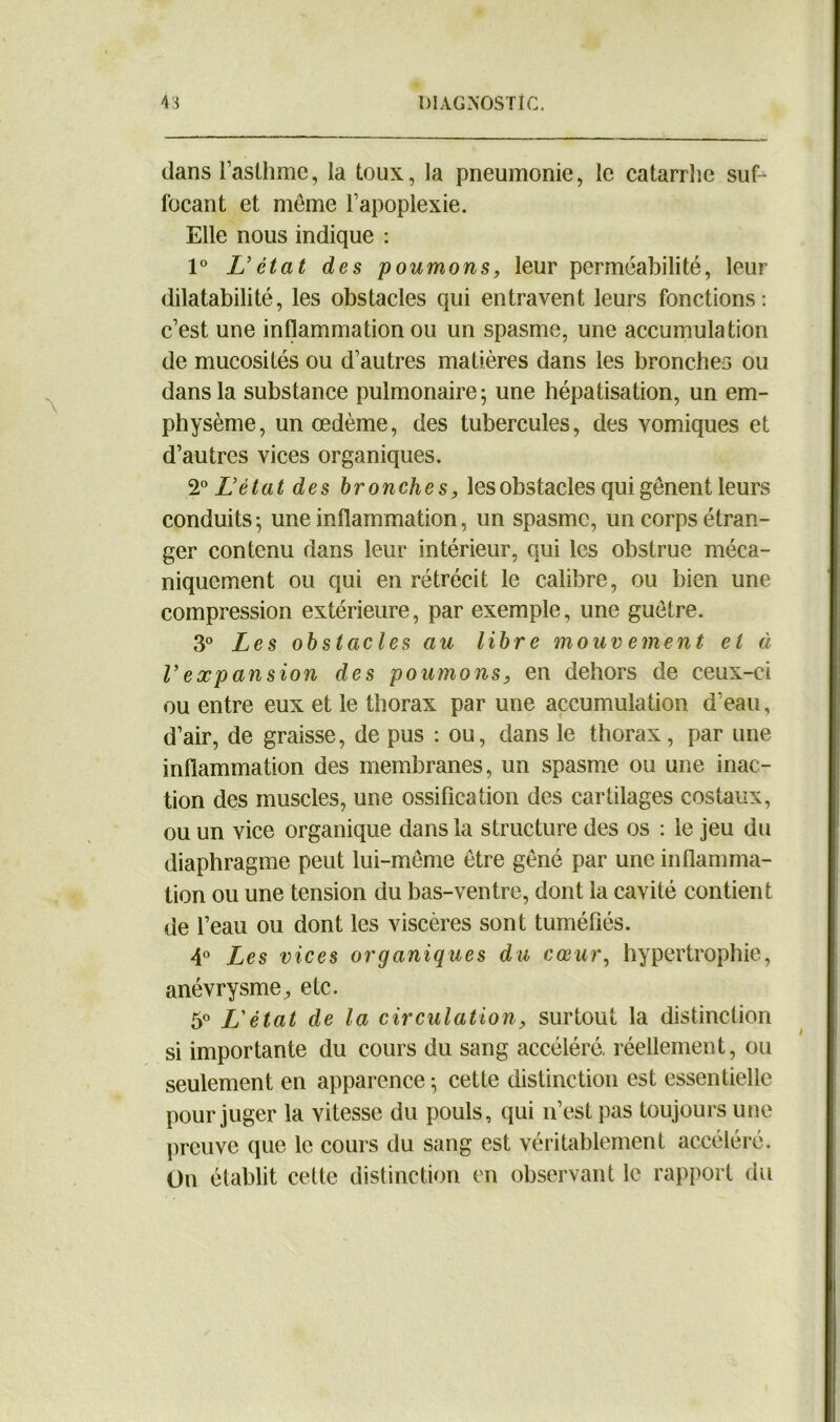 dans l’asthme, la toux, la pneumonie, le catarrhe suf- focant et même l’apoplexie. Elle nous indique : 1° L'état des poumons, leur perméabilité, leur dilatabilité, les obstacles qui entravent leurs fonctions: c’est une inflammation ou un spasme, une accumulation de mucosités ou d’autres matières dans les bronches ou dans la substance pulmonaire; une hépatisation, un em- physème, un œdème, des tubercules, des vomiques et d’autres vices organiques. 2° L'état des bronches, les obstacles qui gênent leurs conduits; une inflammation, un spasme, un corps étran- ger contenu dans leur intérieur, qui les obstrue méca- niquement ou qui en rétrécit le calibre, ou bien une compression extérieure, par exemple, une guêtre. 3° Les obstacles au libre mouvement et à Vexpansion des poumons, en dehors de ceux-ci ou entre eux et le thorax par une accumulation d'eau, d’air, de graisse, de pus : ou, dans le thorax, par une inflammation des membranes, un spasme ou une inac- tion des muscles, une ossification des cartilages costaux, ou un vice organique dans la structure des os : le jeu du diaphragme peut lui-même être gêné par une inflamma- tion ou une tension du bas-ventre, dont la cavité contient de l’eau ou dont les viscères sont tuméfiés. 4° Les vices organiques du cœur, hypertrophie, anévrysme, etc. 5° L'état de la circulation, surtout la distinction si importante du cours du sang accéléré, réellement, ou seulement en apparence ; cette distinction est essentielle pour juger la vitesse du pouls, qui n’est pas toujours une preuve que le cours du sang est véritablement accéléré. On établit celte distinction en observant le rapport du