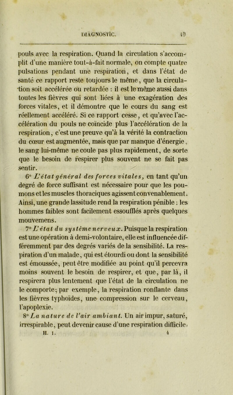 pouls avec la respiration. Quand la circulation s’accom- plit d’une manière tout-à-fait normale, on compte quatre pulsations pendant une respiration, et dans l’état de santé ce rapport reste toujours le môme, que la circula- tion soit accélérée ou retardée : il est le même aussi dans toutes les fièvres qui sont liées à une exagération des forces vitales, et il démontre que le cours du sang est réellement accéléré. Si ce rapport cesse, et qu’avec l’ac- célération du pouls ne coïncide plus l’accélération de la respiration, c’est une preuve qu’à la vérité la contraction du cœur est augmentée, mais que par manque d’énergie, le sang lui-même ne coule pas plus rapidement, de sorte que le besoin de respirer plus souvent ne se fait pas sentir. 6° Létat général des forces vitales, en tant qu’un degré de force suffisant est nécessaire pour que les pou- mons et les muscles thoraciques agissent convenablement ; Ainsi, une grande lassitude rend la respiration pénible : les hommes faibles sont facilement essoufflés après quelques mouvemens. 7 ° L’état du sy stème nerveux. Puisque la respiration est une opération à demi-volontaire, elle est influencée dif- féremment par des degrés variés de la sensibilité. La res- piration d’un malade, qui est étourdi ou dont la sensibilité est émoussée, peut être modifiée au point qu’il percevra moins souvent le besoin de respirer, et que, par là, il respirera plus lentement que l’état de la circulation ne le comporte- par exemple, la respiration ronflante dans les fièvres typhoïdes, une compression sur le cerveau, l’apoplexie. 80 La nature de Vair ambiant. Un air impur, saturé, irrespirable, peut devenir cause d’une respiration difficile* H. D 4