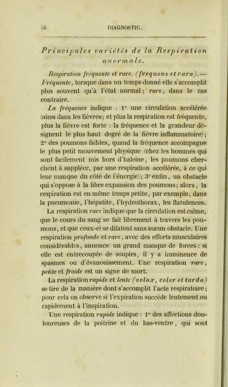 Principales variétés de la Respiration an or male. Respiration fréquente et rare, (frequens et rara).— Fréquente, lorsque dans un temps donné elle s’accomplit plus souvent qu’à l’état normal; rare, dans le cas contraire. La fréquence indique : 1° une circulation accélérée (ainsi dans les fièvres; et plus la respiration est fréquente, plus la fièvre est forte : la fréquence et la grandeur dé- signent le plus haut degré de la fièvre inflammatoire) ; 2° des poumons faibles, quand la fréquence accompagne le plus petit mouvement physique (chez les hommes qui sont facilement mis hors d’haleine, les poumons cher- chent à suppléer, par une respiration accélérée, à ce qui leur manque du côté de l’énergie) ; 3° enfin, un obstacle qui s’oppose à la libre expansion des poumons ; alors, la respiration est en même temps petite, par exemple, dans la pneumonie, l’hépatite, l’hydrothorax, les flatulences. La respiration rare indique que la circulation est calme, que le cours du sang se fait librement à travers les pou- mons, et que ceux-ci se dilatent sans aucun obstacle. Une respiration profonde et rare, avec des efforts musculaires considérables, annonce un grand manque de forces : si elle est entrecoupée de soupirs, il y a imminence de spasmes ou d’évanouissement. Une respiration rare, petite et froide est un signe de mort. La respiration rapide et lente (velox, celer et tarda) se tire de la manière dont s’accomplit l’acte respiratoire ; pour cela on observe si l’expiration succède lentement ou rapidement à l’inspiration. Une respiration rapide indique : 1° des affections dou- loureuses de la poitrine et du bas-ventre, qui sont