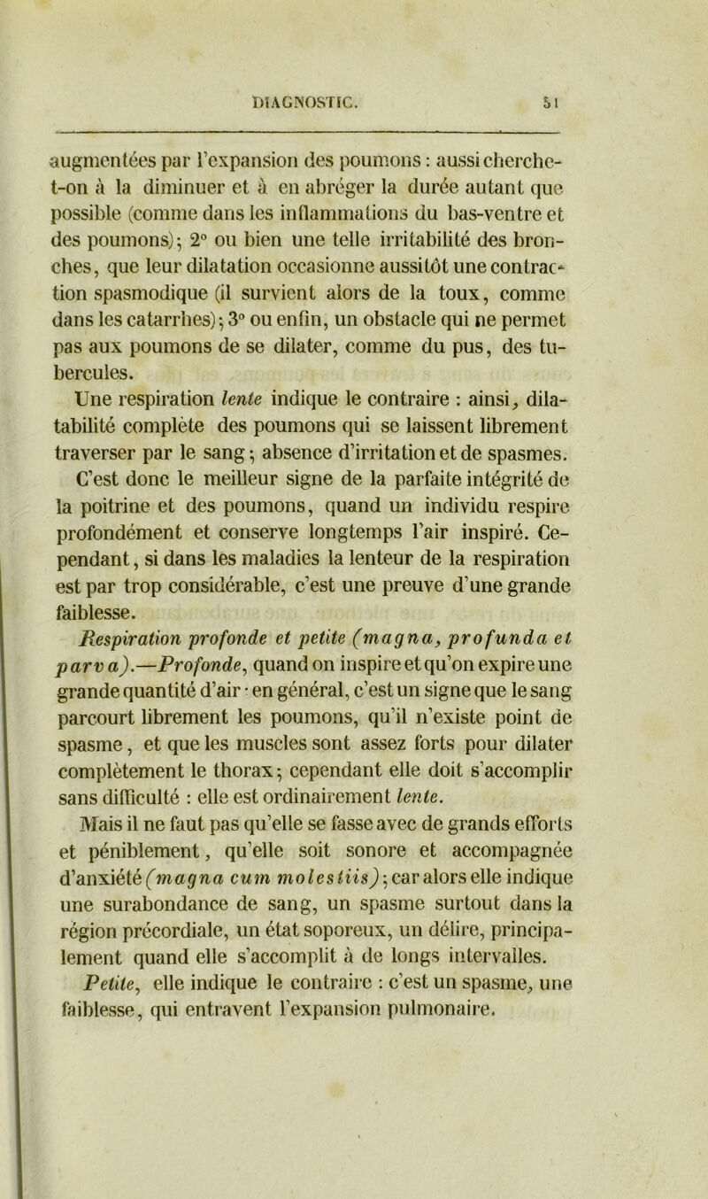 augmentées par l’expansion des poumons : aussi cherche- t-on à la diminuer et à en abréger la durée autant que possible (comme dans les inflammations du bas-ventre et des poumons)*, 2° ou bien une telle irritabilité des bron- ches, que leur dilatation occasionne aussitôt une contrao tion spasmodique (il survient alors de la toux, comme dans les catarrhes) } 3° ou enfin, un obstacle qui ne permet pas aux poumons de se dilater, comme du pus, des tu- bercules. Une respiration lente indique le contraire : ainsi, dila- tabilité complète des poumons qui se laissent librement traverser par le sang} absence d’irritation et de spasmes. C’est donc le meilleur signe de la parfaite intégrité de la poitrine et des poumons, quand un individu respire profondément et conserve longtemps l’air inspiré. Ce- pendant , si dans les maladies la lenteur de la respiration est par trop considérable, c’est une preuve d’une grande faiblesse. Respiration profonde et petite (magna, profunda et par va).—Profonde, quand on inspire et qu’on expire une grande quantité d’air • en général, c’est un signe que le sang parcourt librement les poumons, qu’il n’existe point de spasme, et que les muscles sont assez forts pour dilater complètement le thorax *, cependant elle doit s’accomplir sans difficulté : elle est ordinairement lente. Mais il ne faut pas qu’elle se fasse avec de grands efforts et péniblement, qu’elle soit sonore et accompagnée d’anxiété (magna cum molestiis), car alors elle indique une surabondance de sang, un spasme surtout dans la région précordiale, un état soporeux, un délire, principa- lement quand elle s’accomplit à de longs intervalles. Petite, elle indique le contraire : c’est un spasme, une faiblesse, qui entravent l’expansion pulmonaire.