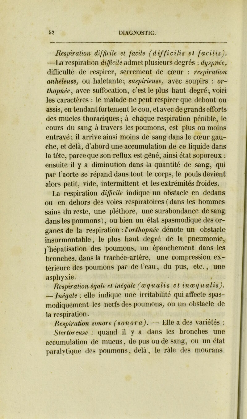 Respiration difficile et facile (düfficilis et facilis). —La respiration difficile admet plusieurs degrés : dyspnéex difficulté de respirer, serrement de cœur : respiration anhèleuse, ou haletante; suspirieuse, avec soupirs : or- thopnée, avec suffocation, c’est le plus haut degré; voici les caractères : le malade ne peut respirer que debout ou assis, en tendant fortement le cou, et avec de grands efforts des mucles thoraciques ; à chaque respiration pénible, le cours du sang à travers les poumons, est plus ou moins entravé ; il arrive ainsi moins de sang dans le cœur gau- che, et delà, d’abord une accumulation de ce liquide dans la tête, parce que son reflux est gêné, ainsi état soporeux : ensuite il y a diminution dans la quantité de sang, qui par l’aorte se répand dans tout le corps, le pouls devient alors petit, vide, intermittent et les extrémités froides. La respiration difficile indique un obstacle en dedans ou en dehors des voies respiratoires ( dans les hommes sains du reste, une pléthore, une surabondance de sang dans les poumons), ou bien un état spasmodique des or- ganes de la respiration : Vorthopnée dénote un obstacle insurmontable, le plus haut degré de la pneumonie, j’hépatisation des poumons, un épanchement dans les bronches, dans la trachée-artère, une compression ex- térieure des poumons par de l’eau, du pus, etc., une asphyxie. Respiration égale et inégale (œ quali s et inœqualis). — Inégale : elle indique une irritabilité qui affecte spas- modiquement les nerfs des poumons, ou un obstacle de la respiration. Respiration sonore (s on or a). — Elle a des variétés : Stertoreuse : quand il y a dans les bronches une accumulation de mucus, de pus ou de sang, ou un état paralytique des poumons, delà, le râle des mourans