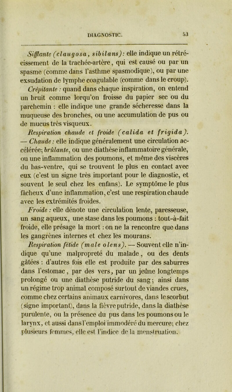 Sifflante (claugosa, sibilans): elle indique un rétré- cissement de la trachée-artère, qui est causé ou par un spasme (comme dans l’asthme spasmodique), ou par une exsudation de lymphe coagulable (comme dans le croup). Crépitante : quand dans chaque inspiration, on entend un bruit comme lorqu’on froisse du papier sec ou du parchemin : elle indique une grande sécheresse dans la muqueuse des bronches, ou une accumulation de pus ou de mucus très visqueux. Respiration chaude et froide (calida et frigida). — Chaude : elle indique généralement une circulation ac- célérée-, brûlante, ou une diathèse inflammatoire générale, ou une inflammation des poumons, et même des viscères du bas-ventre, qui se trouvent le plus en contact avec eux (c’est un signe très important pour le diagnostic, et souvent le seul chez les enfans). Le symptôme le plus fâcheux d’une inflammation, c’est une respiration chaude avec les extrémités froides. Froide : elle dénote une circulation lente, paresseuse, un sang aqueux, une stase dans les poumons : tout-à-fait froide, elle présage la mort : on ne la rencontre que dans les gangrènes internes et chez les mourans. Respiration fétide (male olens). — Souvent elle n’in- dique qu’une malpropreté du malade, ou des dents gâtées : d’autres fois elle est produite par des saburres dans l’estomac, par des vers, par un jeûne longtemps prolongé ou une diathèse putride du sang-, ainsi dans un régime trop animal composé surtout de viandes crues, comme chez certains animaux carnivores, dans le scorbut (signe important), dans la fièvre putride, dans la diathèse purulente, ou la présence du pus dans les poumons ou le larynx, et aussi dans l’emploi immodéré du mercure; chez plusieurs femmes, elle est l’indice delà menstruation.