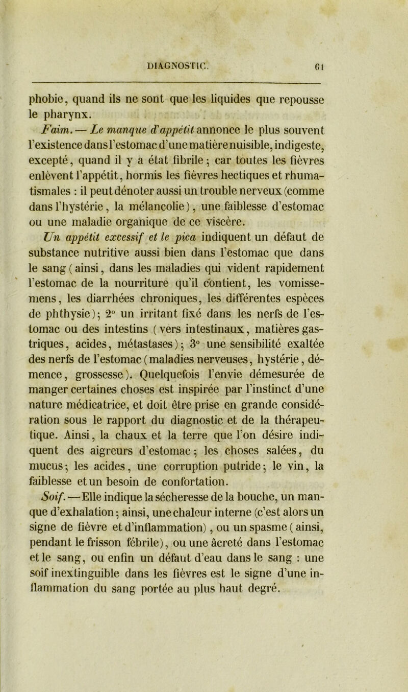 phobie, quand ils ne sont que les liquides que repousse le pharynx. Faim. — Le manque d'appétit annonce le plus souvent l’existence dans l’estomac d’une matière nuisible, indigeste, excepté, quand il y a état fibrile ; car toutes les fièvres enlèvent l’appétit, hormis les fièvres hectiques et rhuma- tismales : il peut dénoter aussi un trouble nerveux (comme dans l’hystérie, la mélancolie), une faiblesse d’estomac ou une maladie organique de ce viscère. Un appétit excessif et te pica indiquent un défaut de substance nutritive aussi bien dans l’estomac que dans le sang ( ainsi, dans les maladies qui vident rapidement l’estomac de la nourriture qu’il contient, les vomisse- mens, les diarrhées chroniques, les différentes espèces de phthysie); 2° un irritant fixé dans les nerfs de l’es- tomac ou des intestins ( vers intestinaux, matières gas- triques, acides, métastases); 3° une sensibilité exaltée des nerfs de l’estomac (maladies nerveuses, hystérie, dé- mence, grossesse). Quelquefois l’envie démesurée de manger certaines choses est inspirée par l’instinct d’une nature médicatrice, et doit être prise en grande considé- ration sous le rapport du diagnostic et de la thérapeu- tique. Ainsi, la chaux et la terre que l’on désire indi- quent des aigreurs d’estomac; les choses salées, du mucus; les acides, une corruption putride; le vin, la faiblesse et un besoin de confortation. Soif. —Elle indique la sécheresse de la bouche, un man- que d’exhalation ; ainsi, une chaleur interne (c’est alors un signe de fièvre et d’inflammation), ou un spasme ( ainsi, pendant le frisson fébrile), ouuneâcreté dans l’estomac et le sang, ou enfin un défaut d’eau dans le sang : une soif inextinguible dans les fièvres est le signe d’une in- flammation du sang portée au plus haut degré.