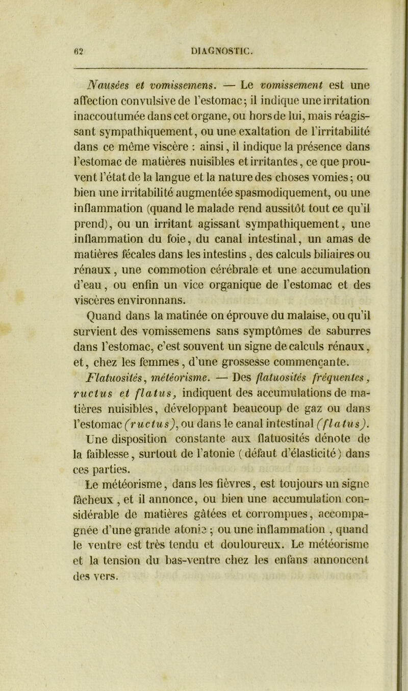 Nausées et vomissemens. — Le vomissement est une affection convulsive de l’estomac; il indique une irritation inaccoutumée dans cet organe, ou hors de lui, mais réagis- sant sympathiquement, ou une exaltation de l’irritabilité dans ce meme viscère : ainsi, il indique la présence dans l’estomac de matières nuisibles et irritantes, ce que prou- vent l’état de la langue et la nature des choses vomies ; ou bien une irritabilité augmentée spasmodiquement, ou une inflammation (quand le malade rend aussitôt tout ce qu’il prend), ou un irritant agissant sympathiquement, une inflammation du foie, du canal intestinal, un amas de matières fécales dans les intestins, des calculs biliaires ou rénaux, une commotion cérébrale et une accumulation d’eau, ou enfin un vice organique de l’estomac et des viscères environnans. Quand dans la matinée on éprouve du malaise, ou qu’il survient des vomissemens sans symptômes de saburres dans l’estomac, c’est souvent un signe de calculs rénaux, et, chez les femmes, d’une grossesse commençante. Flatuosités, météorisme. — Des flatuosités fréquentes, ructus et flatus, indiquent des accumulations de ma- tières nuisibles, développant beaucoup de gaz ou dans l’estomac (ructus), ou dans le canal intestinal (flatus). Une disposition constante aux flatuosités dénote de la faiblesse, surtout de l’atonie ( défaut d’élasticité) dans ces parties. Le météorisme, dans les fièvres, est toujours un signe fâcheux , et il annonce, ou bien une accumulation con- sidérable de matières gâtées et corrompues, accompa- gnée d’une grande atonie ; ou une inflammation , quand le ventre est très tendu et douloureux. Le météorisme et la tension du bas-ventre chez les enfans annoncent des vers.