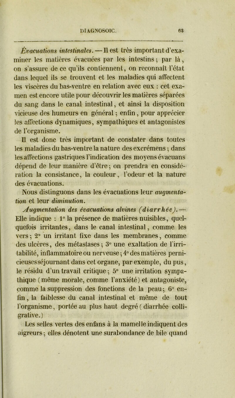 1)1 A.GN050IC. 68 Évacuations intestinales.—Il est très important d’exa- miner les matières évacuées par les intestins ; par là, on s’assure de ce qu’ils contiennent, on reconnaît l’état dans lequel ils se trouvent et les maladies qui affectent les viscères du bas-ventre en relation avec eux : cet exa- men est encore utile pour découvrir les matières séparées du sang dans le canal intestinal, et ainsi la disposition vicieuse des humeurs en général ; enfin, pour apprécier les affections dynamiques, sympathiques et antagonistes de l’organisme. Il est donc très important de constater dans toutes les maladies du bas-ventre la nature des excrémens ; dans les affections gastriques l’indication des moyens évacuans dépend de leur manière d’être * on prendra en considé- ration la consistance, la couleur, l’odeur et la nature des évacuations. Nous distinguons dans les évacuations leur augmenta- tion et leur diminution. Augmentation des évacuations alvines (diarrhéeJ.— Elle indique : 1° la présence de matières nuisibles, quel- quefois irritantes, dans le canal intestinal, comme les vers -, 2° un irritant fixe dans les membranes, comme des ulcères, des métastases; 3° une exaltation de l’irri- tabilité, inflammatoire ou nerveuse ; 4° des matières perni- cieuses séjournant dans cet organe, par exemple, du pus, le résidu d’un travail critique ; 5° une irritation sympa- thique ( même morale, comme l’anxiété ) et antagoniste, comme la suppression des fonctions de la peau ; 6° en- fin , la faiblesse du canal intestinal et même de tout l’organisme, portée au plus haut degré ( diarrhée colli- grative.) Les selles vertes des enfans à la mamelle indiquent des aigreurs ; elles dénotent une surabondance de bile quand