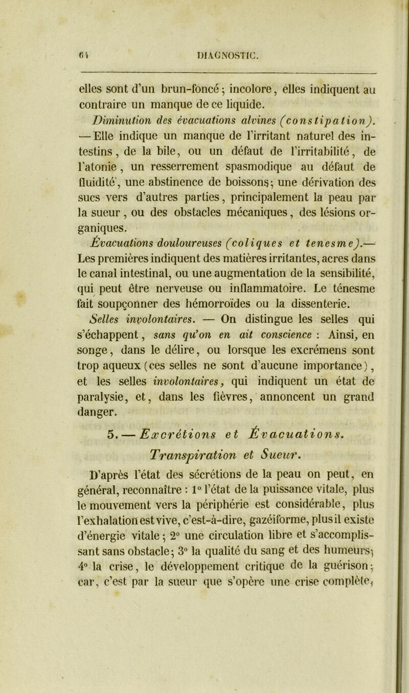 elles sont d’un brun-foncé ; incolore, elles indiquent au contraire un manque de ce liquide. Diminution des évacuations alvines (constipation). — Elle indique un manque de l’irritant naturel des in- testins, de la bile, ou un défaut de l’irritabilité, de l’atonie, un resserrement spasmodique au défaut de fluidité, une abstinence de boissons-, une dérivation des sucs vers d’autres parties, principalement la peau par la sueur , ou des obstacles mécaniques, des lésions or- ganiques. Évacuations douloureuses (coliques et tenesme).— Les premières indiquent des matières irritantes, acres dans le canal intestinal, ou une augmentation de la sensibilité, qui peut être nerveuse ou inflammatoire. Le ténesme fait soupçonner des hémorroïdes ou la dissenterie. Selles involontaires. — On distingue les selles qui s’échappent, sans qu’on en ait conscience : Ainsi, en songe, dans le délire, ou lorsque les excrémens sont trop aqueux ( ces selles ne sont d’aucune importance), et les selles involontaires, qui indiquent un état de paralysie, et, dans les fièvres, annoncent un grand danger. 5. — Excrétions et Évacuations. Transpiration et Sueur. D’après l’état des sécrétions de la peau on peut, en général, reconnaître : 1° l’état de la puissance vitale, plus le mouvement vers la périphérie est considérable, plus l’exhalation est vive, c’est-à-dire, gazéiforme, plus il existe d’énergie vitale ; 2° une circulation libre et s’accomplis- sant sans obstacle; 3° la qualité du sang et des humeurs; 4° la crise, le développement critique de la guérison; car, c’est par la sueur que s’opère une crise complète*