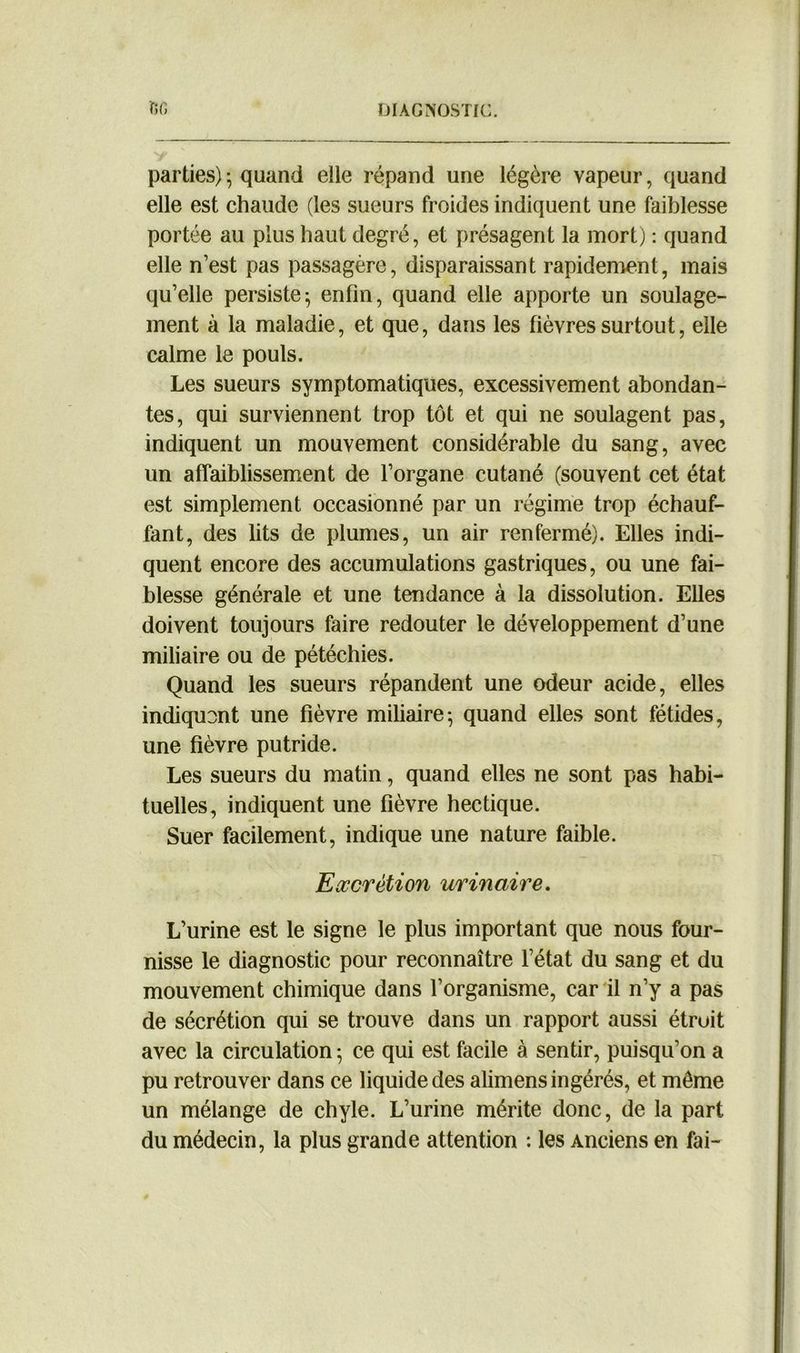 parties) ; quand elle répand une légère vapeur, quand elle est chaude (les sueurs froides indiquent une faiblesse portée au plus haut degré, et présagent la mort) : quand elle n’est pas passagère, disparaissant rapidement, mais qu’elle persiste^ enfin, quand elle apporte un soulage- ment à la maladie, et que, dans les fièvres surtout, elle calme le pouls. Les sueurs symptomatiques, excessivement abondan- tes, qui surviennent trop tôt et qui ne soulagent pas, indiquent un mouvement considérable du sang, avec un affaiblissement de l’organe cutané (souvent cet état est simplement occasionné par un régime trop échauf- fant, des lits de plumes, un air renfermé). Elles indi- quent encore des accumulations gastriques, ou une fai- blesse générale et une tendance à la dissolution. Elles doivent toujours faire redouter le développement d’une miliaire ou de pétéchies. Quand les sueurs répandent une odeur acide, elles indiquent une fièvre miliaire-, quand elles sont fétides, une fièvre putride. Les sueurs du matin, quand elles ne sont pas habi- tuelles, indiquent une fièvre hectique. Suer facilement, indique une nature faible. Excrétion urinaire. L’urine est le signe le plus important que nous four- nisse le diagnostic pour reconnaître l’état du sang et du mouvement chimique dans l’organisme, car il n’y a pas de sécrétion qui se trouve dans un rapport aussi étroit avec la circulation • ce qui est facile à sentir, puisqu’on a pu retrouver dans ce liquide des alimens ingérés, et même un mélange de chyle. L’urine mérite donc, de la part du médecin, la plus grande attention : les Anciens en fai-