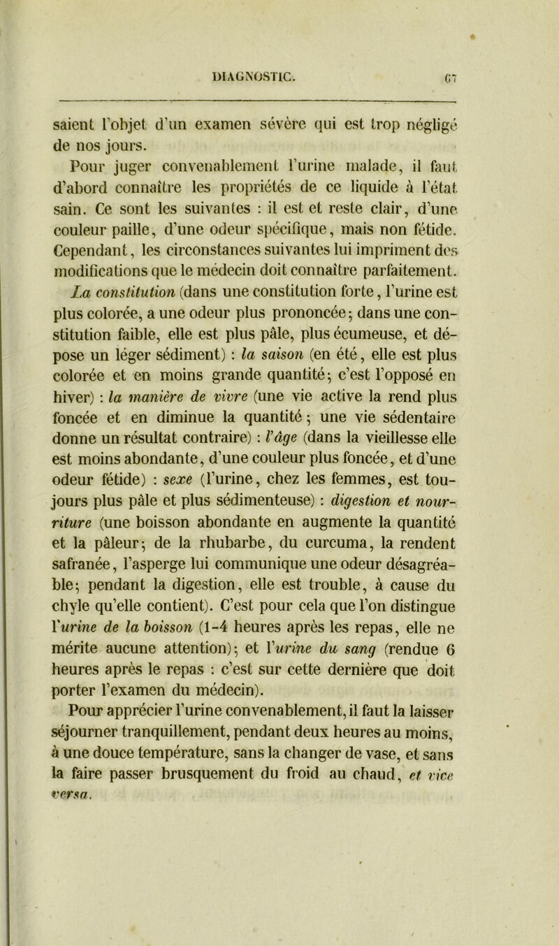 saient l’objet d’un examen sévère qui est trop négligé de nos jours. Pour juger convenablement l’urine malade, il faut d’abord connaître les propriétés de ce liquide à l’état, sain. Ce sont les suivantes : il est et reste clair, d’une couleur paille, d’une odeur spécifique, mais non fétide. Cependant, les circonstances suivantes lui impriment des modifications que le médecin doit connaître parfaitement. La constitution (dans une constitution forte, l’urine est plus colorée, a une odeur plus prononcée ; dans une con- stitution faible, elle est plus pâle, plus écumeuse, et dé- pose un léger sédiment) : la saison (en été, elle est plus colorée et en moins grande quantité; c’est l’opposé en hiver) : la manière de vivre (une vie active la rend plus foncée et en diminue la quantité ; une vie sédentaire donne un résultat contraire) : Vâge (dans la vieillesse elle est moins abondante, d’une couleur plus foncée, et d’une odeur fétide) : sexe (l’urine, chez les femmes, est tou- jours plus pâle et plus sédimenteuse) : digestion et nour- riture (une boisson abondante en augmente la quantité et la pâleur; de la rhubarbe, du curcuma, la rendent safranée, l’asperge lui communique une odeur désagréa- ble; pendant la digestion, elle est trouble, à cause du chyle qu’elle contient). C’est pour cela que l’on distingue furine de la boisson (1-4 heures après les repas, elle ne mérite aucune attention); et Y urine du sang (rendue 6 heures après le repas : c’est sur cette dernière que doit porter l’examen du médecin). Pour apprécier l’urine convenablement, il faut la laisser séjourner tranquillement, pendant deux heures au moins, à une douce température, sans la changer de vase, et sans la faire passer brusquement du froid au chaud, et vice versa.