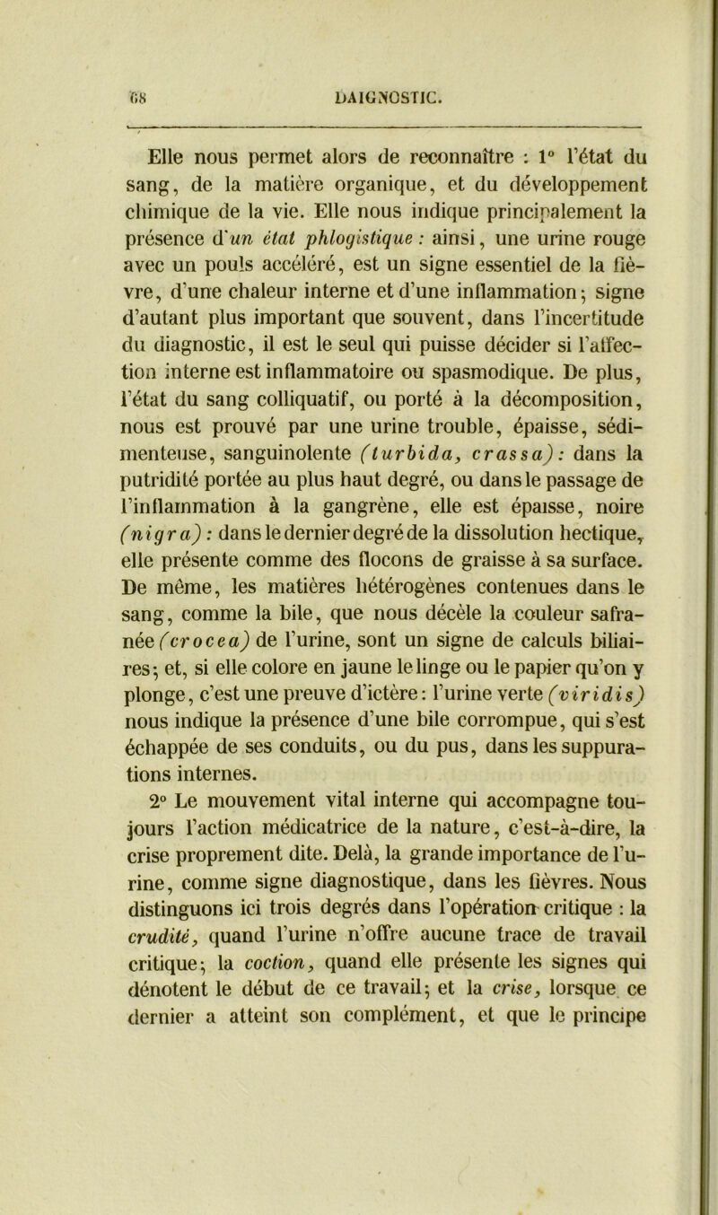 Elle nous permet alors de reconnaître : 1° l’état du sang, de la matière organique, et du développement chimique de la vie. Elle nous indique principalement la présence d'un état phlogistique : ainsi, une urine rouge avec un pouls accéléré, est un signe essentiel de la fiè- vre, d’une chaleur interne et d’une inflammation; signe d’autant plus important que souvent, dans l’incertitude du diagnostic, il est le seul qui puisse décider si l’atfec- tion interne est inflammatoire ou spasmodique. De plus, l’état du sang colliquatif, ou porté à la décomposition, nous est prouvé par une urine trouble, épaisse, sédi- menteuse, sanguinolente (turbida, crassa): dans la putridité portée au plus haut degré, ou dans le passage de l’inflammation à la gangrène, elle est épaisse, noire (nigra) : dans le dernier degré de la dissolution hectique, elle présente comme des flocons de graisse à sa surface. De même, les matières hétérogènes contenues dans le sang, comme la bile, que nous décèle la couleur safra- née (crocea) de l’urine, sont un signe de calculs biliai- res; et, si elle colore en jaune le linge ou le papier qu’on y plonge, c’est une preuve d’ictère : l’urine verte (viridis) nous indique la présence d’une bile corrompue, qui s’est échappée de ses conduits, ou du pus, dans les suppura- tions internes. 2° Le mouvement vital interne qui accompagne tou- jours l’action médicatrice de la nature, c’est-à-dire, la crise proprement dite. Delà, la grande importance de l’u- rine, comme signe diagnostique, dans les fièvres. Nous distinguons ici trois degrés dans l’opération critique : la crudité, quand l’urine n’offre aucune trace de travail critique; la coction, quand elle présente les signes qui dénotent le début de ce travail; et la crise, lorsque ce dernier a atteint son complément, et que le principe