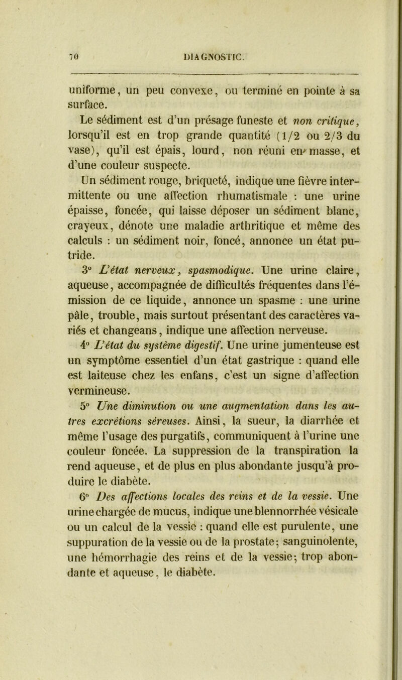 uniforme, un peu convexe, ou terminé en pointe à sa surface. Le sédiment est d’un présage funeste et non critique, lorsqu’il est en trop grande quantité (1/2 ou 2/3 du vase), qu’il est épais, lourd, non réuni en*masse, et d’une couleur suspecte. Un sédiment rouge, briqueté, indique une fièvre inter- mittente ou une affection rhumatismale : une urine épaisse, foncée, qui laisse déposer un sédiment blanc, crayeux, dénote une maladie arthritique et même des calculs : un sédiment noir, foncé, annonce un état pu- tride. 3° L’état nerveux, spasmodique. Une urine claire, aqueuse, accompagnée de difficultés fréquentes dans l’é- mission de ce liquide, annonce un spasme : une urine pâle, trouble, mais surtout présentant des caractères va- riés et changeans, indique une affection nerveuse. 4° L’état du système digestif. Une urine jumenteuse est un symptôme essentiel d’un état gastrique : quand elle est laiteuse chez les enfans, c’est un signe d’affection vermineuse. 5° Une diminution ou une augmentation dans les au- tres excrétions séreuses. Ainsi, la sueur, la diarrhée et même l’usage des purgatifs, communiquent à l’urine une couleur foncée. La suppression de la transpiration la rend aqueuse, et de plus en plus abondante jusqu’à pro- duire le diabète. 6° Des affections locales des reins et de la vessie. Une urine chargée de mucus, indique uneblennorrhée vésicale ou un calcul de la vessie : quand elle est purulente, une suppuration de la vessie ou de la prostate; sanguinolente, une hémorrhagie des reins et de la vessie-, trop abon- dant et aqueuse, le diabète.