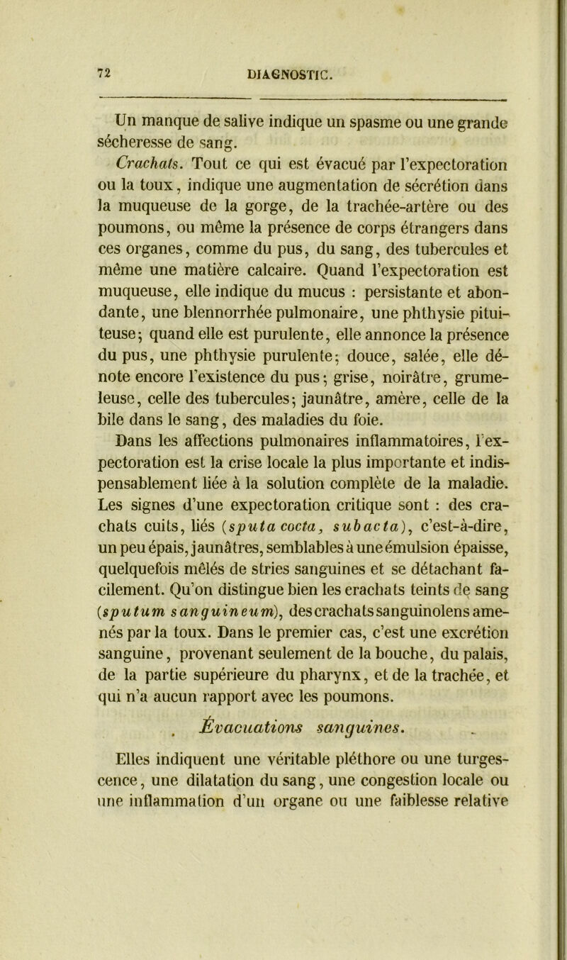 Un manque de salive indique un spasme ou une grande sécheresse de sang. Crachats. Tout ce qui est évacué par l’expectoration ou la toux, indique une augmentation de sécrétion dans la muqueuse de la gorge, de la trachée-artère ou des poumons, ou même la présence de corps étrangers dans ces organes, comme du pus, du sang, des tubercules et même une matière calcaire. Quand l’expectoration est muqueuse, elle indique du mucus : persistante et abon- dante, une blennorrhée pulmonaire, une phthysie pitui- teuse; quand elle est purulente, elle annonce la présence du pus, une phthysie purulente; douce, salée, elle dé- note encore l’existence du pus; grise, noirâtre, grume- leuse, celle des tubercules; jaunâtre, amère, celle de la bile dans le sang, des maladies du foie. Dans les affections pulmonaires inflammatoires, lex- pectoration est la crise locale la plus importante et indis- pensablement liée à la solution complète de la maladie. Les signes d’une expectoration critique sont : des cra- chats cuits, liés (sputa cocta, suhacta), c’est-à-dire, un peu épais, jaunâtres, semblables à une émulsion épaisse, quelquefois mêlés de stries sanguines et se détachant fa- cilement. Qu’on distingue bien les crachats teints de sang {sputum sanguineum), des crachats sanguinolens ame- nés par la toux. Dans le premier cas, c’est une excrétion sanguine, provenant seulement de la bouche, du palais, de la partie supérieure du pharynx, et de la trachée, et qui n’a aucun rapport avec les poumons. Évacuations sanguines. Elles indiquent une véritable pléthore ou une turges- cence, une dilatation du sang, une congestion locale ou une inflammation d’un organe ou une faiblesse relative