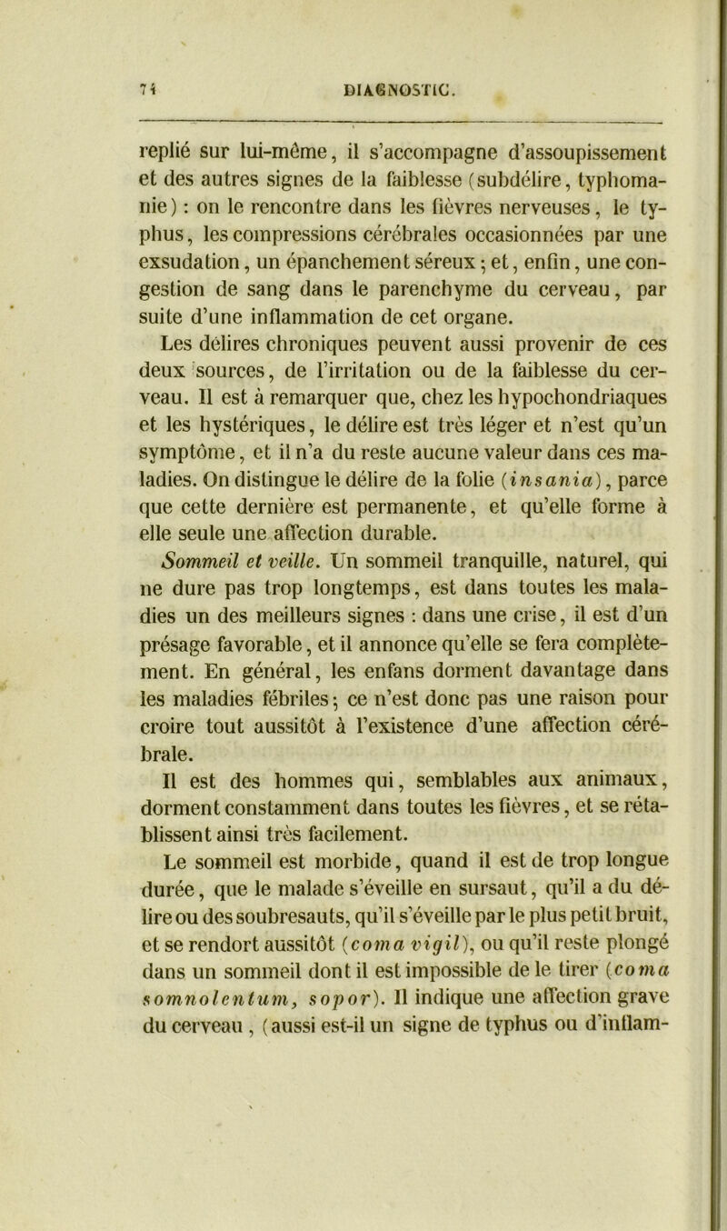 replié sur lui-même, il s’accompagne d’assoupissement et des autres signes de la faiblesse (subdélire, typhoma- nie ) : on le rencontre dans les lièvres nerveuses, le ty- phus , les compressions cérébrales occasionnées par une exsudation, un épanchement séreux • et, enfin, une con- gestion de sang dans le parenchyme du cerveau, par suite d’une inflammation de cet organe. Les délires chroniques peuvent aussi provenir de ces deux sources, de l’irritation ou de la faiblesse du cer- veau. Il est à remarquer que, chez les hypochondriaques et les hystériques, le délire est très léger et n’est qu’un symptôme, et il n’a du reste aucune valeur dans ces ma- ladies. On distingue le délire de la folie (insania), parce que cette dernière est permanente, et qu’elle forme à elle seule une affection durable. Sommeil et veille. Un sommeil tranquille, naturel, qui ne dure pas trop longtemps, est dans toutes les mala- dies un des meilleurs signes : dans une crise, il est d’un présage favorable, et il annonce qu’elle se fera complète- ment. En général, les enfans dorment davantage dans les maladies fébriles \ ce n’est donc pas une raison pour croire tout aussitôt à l’existence d’une affection céré- brale. Il est des hommes qui, semblables aux animaux, dorment constamment dans toutes les fièvres, et se réta- blissent ainsi très facilement. Le sommeil est morbide, quand il est de trop longue durée, que le malade s’éveille en sursaut, qu’il a du dé- lire ou des soubresauts, qu’il s’éveille par le plus petit bruit, et se rendort aussitôt (coma vigil), ou qu’il reste plongé dans un sommeil dont il est impossible de le tirer (coma somnolentum, sopor). Il indique une affection grave du cerveau , ( aussi est-il un signe de typhus ou d’intlam-