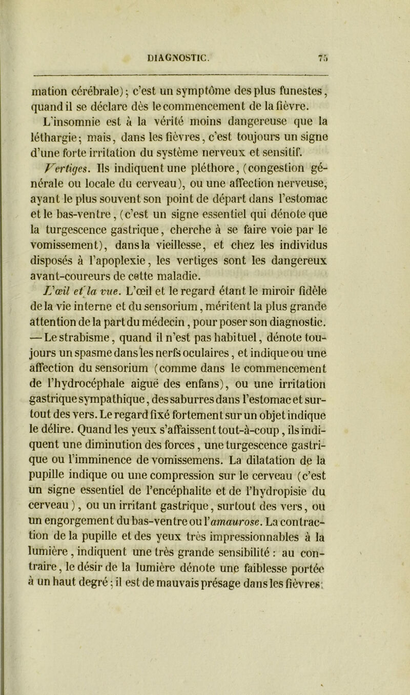 mation cérébrale); c’est un symptôme des plus funestes, quand il se déclare dès le commencement de la fièvre. L’insomnie est à la vérité moins dangereuse que la léthargie* mais, dans les fièvres, c’est toujours un signe d’une forte irritation du système nerveux et sensitif. Vertiges. Us indiquent une pléthore, (congestion gé- nérale ou locale du cerveau), ou une affection nerveuse, ayant le plus souvent son point de départ dans l’estomac et le bas-ventre, (c’est un signe essentiel qui dénote que la turgescence gastrique, cherche à se faire voie par le vomissement), dans la vieillesse, et chez les individus disposés à l’apoplexie, les vertiges sont les dangereux avant-coureurs de cette maladie. L'œil et la vue. L’œil et le regard étant le miroir fidèle de la vie interne et du sensorium, méritent la plus grande attention de la part du médecin, pour poser son diagnostic. — Le strabisme, quand il n’est pas habituel, dénote tou- jours un spasme dans les nerfs oculaires, et indique ou une affection du sensorium (comme dans le commencement de l’hydrocéphale aiguë des enfans), ou une irritation gastrique sympathique, des saburres dans l’estomac et sur- tout des vers. Le regard fixé fortement sur un objet indique le délire. Quand les yeux s’affaissent tout-à-coup, ils indi- quent une diminution des forces, une turgescence gastri- que ou l’imminence de vomissemens. La dilatation de la pupille indique ou une compression sur le cerveau (c’est un signe essentiel de l’encéphalite et de l’hydropisie du cerveau ), ou un irritant gastrique, surtout des vers, ou un engorgement du bas-ventre ou Y amaurose. La contrac- tion de la pupille et des yeux très impressionnables à la lumière, indiquent une très grande sensibilité : au con- traire , le désir de la lumière dénote une faiblesse portée à un haut degré ; il est de mauvais présage dans les fièvres;