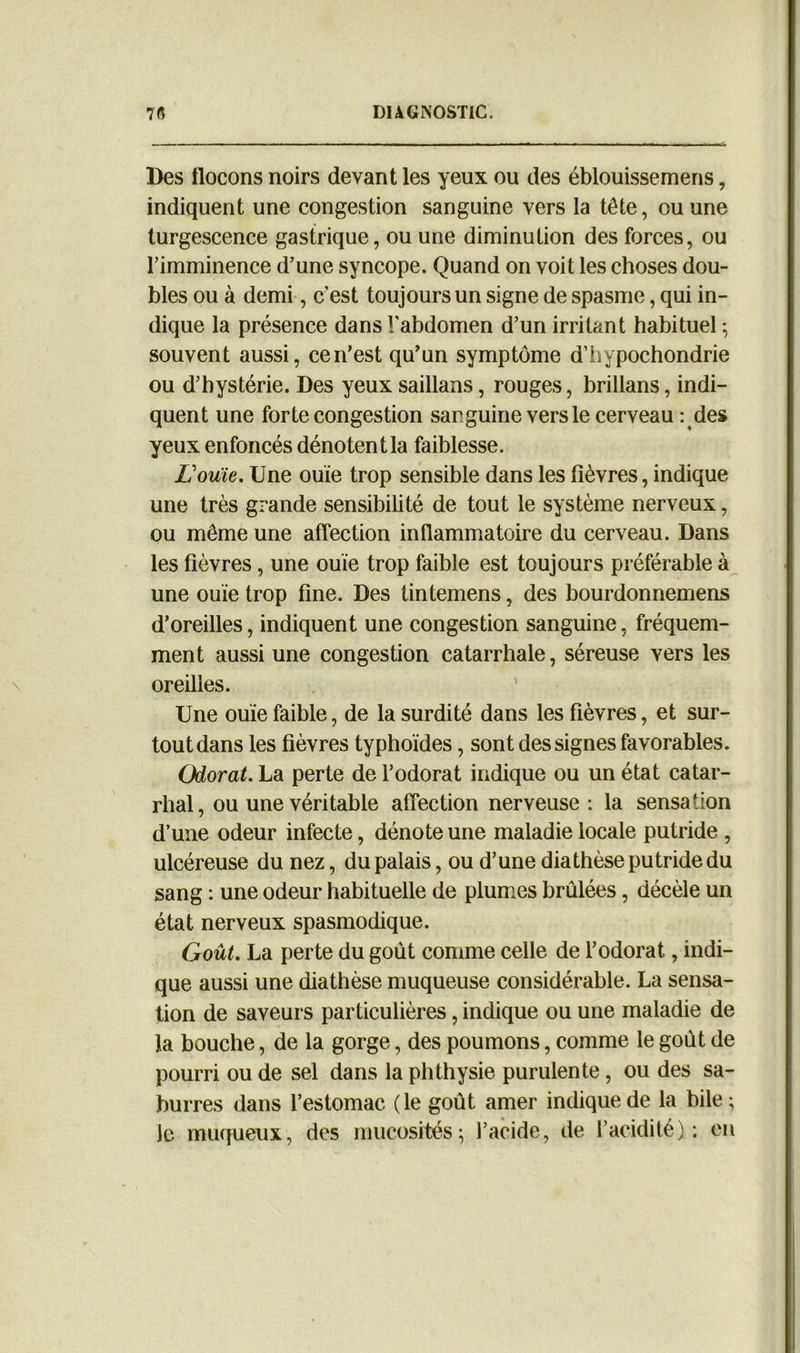 Des flocons noirs devant les yeux ou des éblouissemens, indiquent une congestion sanguine vers la tête, ou une turgescence gastrique, ou une diminution des forces, ou l’imminence d’une syncope. Quand on voit les choses dou- bles ou à demi, c’est toujours un signe de spasme, qui in- dique la présence dans l'abdomen d’un irritant habituel ; souvent aussi, ce n’est qu’un symptôme d’hypochondrie ou d’hystérie. Des yeux saillans, rouges, brillans, indi- quent une forte congestion sanguine vers le cerveau : des yeux enfoncés dénotent la faiblesse. Louïe. Une ouïe trop sensible dans les fièvres, indique une très grande sensibilité de tout le système nerveux, ou même une affection inflammatoire du cerveau. Dans les fièvres, une ouïe trop faible est toujours préférable à une ouïe trop fine. Des tintemens, des bourdonnemens d’oreilles, indiquent une congestion sanguine, fréquem- ment aussi une congestion catarrhale, séreuse vers les oreilles. Une ouïe faible, de la surdité dans les fièvres, et sur- tout dans les fièvres typhoïdes, sont des signes favorables. Odorat. La perte de l’odorat indique ou un état catar- rhal , ou une véritable affection nerveuse : la sensation d’une odeur infecte, dénote une maladie locale putride , ulcéreuse du nez, du palais, ou d’une diathèse putride du sang : une odeur habituelle de plumes brûlées, décèle un état nerveux spasmodique. Goût. La perte du goût comme celle de l’odorat, indi- que aussi une diathèse muqueuse considérable. La sensa- tion de saveurs particulières, indique ou une maladie de la bouche, de la gorge, des poumons, comme le goût de pourri ou de sel dans la phthysie purulente, ou des sa- burres dans l’estomac ( le goût amer indique de la bile ; le muqueux, des mucosités; l’acide, de l’acidité): en