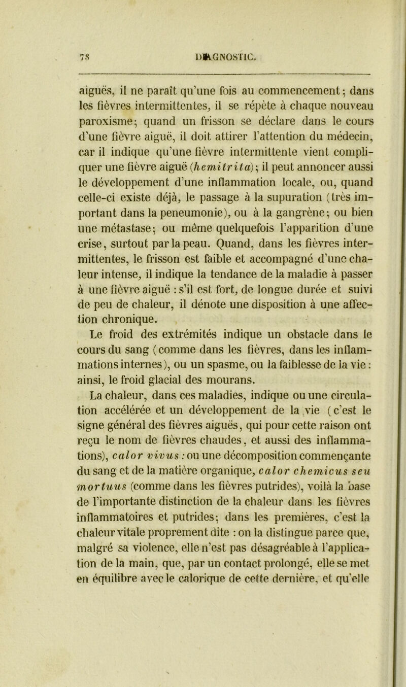 aiguës, il ne paraît qu’une fois au commencement ; dans les lièvres intermittentes, il se répète à chaque nouveau paroxisme; quand un frisson se déclare dans le cours d’une fièvre aiguë, il doit attirer l'attention du médecin, car il indique qu’une fièvre intermittente vient compli- quer une fièvre aiguë (hemitrita); il peut annoncer aussi le développement d’une inflammation locale, ou, quand celle-ci existe déjà, le passage à la supuration (très im- portant dans la peneumonie), ou à la gangrène; ou bien une métastase; ou môme quelquefois l’apparition d’une crise, surtout par la peau. Quand, dans les fièvres inter- mittentes, le frisson est faible et accompagné d’une cha- leur intense, il indique la tendance de la maladie à passer à une fièvre aiguë : s’il est fort, de longue durée et suivi de peu de chaleur, il dénote une disposition à une affec- tion chronique. Le froid des extrémités indique un obstacle dans le cours du sang (comme dans les fièvres, dans les inflam- mations internes), ou un spasme, ou la faiblesse de la vie : ainsi, le froid glacial des mourans. La chaleur, dans ces maladies, indique ou une circula- tion accélérée et un développement de la vie (c’est le signe général des fièvres aiguës, qui pour cette raison ont reçu le nom de fièvres chaudes, et aussi des inflamma- fions), calor vivus : ou une décomposition commençante du sang et de la matière organique, calor c hernie us s eu mortuus (comme dans les fièvres putrides), voilà la base de l’importante distinction de la chaleur dans les fièvres inflammatoires et putrides; dans les premières, c’est la chaleur vitale proprement dite : on la distingue parce que, malgré sa violence, elle n’est pas désagréable à l’applica- tion de la main, que, par un contact prolongé, elle se met en équilibre avec le calorique de cette dernière, et qu'elle