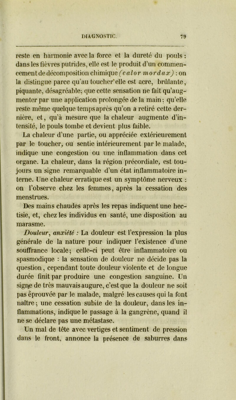 reste en harmonie avec la force et la dureté du pouls : dans les fièvres putrides, elle est le produit d’un commen- « cernent de décomposition chimique (calor mordax) : on la distingue parce qu’au toucher*elle est acre, brûlante, piquante, désagréable; que cette sensation ne fait qu’aug- menter par une application prolongée de la main: qu’elle reste môme quelque temps après qu’on a retiré cette der- nière, et, qu’à mesure que la chaleur augmente d’in- tensité, le pouls tombe et devient plus faible. La chaleur d’une partie, ou appréciée extérieurement par le toucher, ou sentie intérieurement par le malade, indique une congestion ou une inflammation dans cet organe. La chaleur, dans la région précordiale, est tou- jours un signe remarquable d’un état inflammatoire in- terne. Une chaleur erratique est un symptôme nerveux : on l’observe chez les femmes, après la cessation des menstrues. Des mains chaudes après les repas indiquent une hec- tisie, et, chez les individus en santé, une disposition au marasme. Douleur, anxiété : La douleur est l’expression la plus générale de la nature pour indiquer l’existence d’une souffrance locale; celle-ci peut être inflammatoire ou spasmodique : la sensation de douleur ne décide pas la question, cependant toute douleur violente et de longue durée finit par produire une congestion sanguine. Un sig4e de très mauvais augure, c’est que la douleur ne soit pas éprouvée par le malade, malgré les causes qui la font naître ; une cessation subite de la douleur, dans les in- flammations, indique le passage à la gangrène, quand il ne se déclare pas une métastase. Un mal de tête avec vertiges et sentiment de pression dans le front, annonce la présence de saburres dans