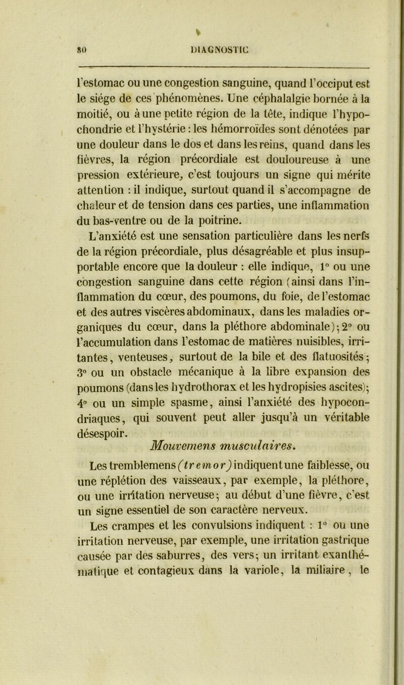 l’estomac ou une congestion sanguine, quand l’occiput est le siège de ces phénomènes. Une céphalalgie bornée à la moitié, ou à une petite région de la tête, indique l’hypo- chondrie et l’hystérie : les hémorroïdes sont dénotées par une douleur dans le dos et dans les reins, quand dans les fièvres, la région précordiale est douloureuse à une pression extérieure, c’est toujours un signe qui mérite attention : il indique, surtout quand il s’accompagne de chaleur et de tension dans ces parties, une inflammation du bas-ventre ou de la poitrine. L’anxiété est une sensation particulière dans les nerfs de la région précordiale, plus désagréable et plus insup- portable encore que la douleur : elle indique, 1° ou une congestion sanguine dans cette région (ainsi dans l’in- flammation du cœur, des poumons, du foie, de l’estomac et des autres viscères abdominaux, dans les maladies or- ganiques du cœur, dans la pléthore abdominale)*,2° ou l’accumulation dans l’estomac de matières nuisibles, irri- tantes, venteuses, surtout de labile et des flatuosités; 3° ou un obstacle mécanique à la libre expansion des poumons (dansles hydrothorax et les hydropisies ascites); 4° ou un simple spasme, ainsi l’anxiété des hypocon- driaques, qui souvent peut aller jusqu’à un véritable désespoir. Mouvemens musculaires. Les tremblemens (tr emor) indiquent une faiblesse, ou une réplétion des vaisseaux, par exemple, la pléthore, ou une irritation nerveuse; au début d’une fièvre, c'est un signe essentiel de son caractère nerveux. Les crampes et les convulsions indiquent : 1° ou une irritation nerveuse, par exemple, une irritation gastrique causée par des saburres, des vers; un irritant exanthé- matique et contagieux dans la variole, la miliaire , le