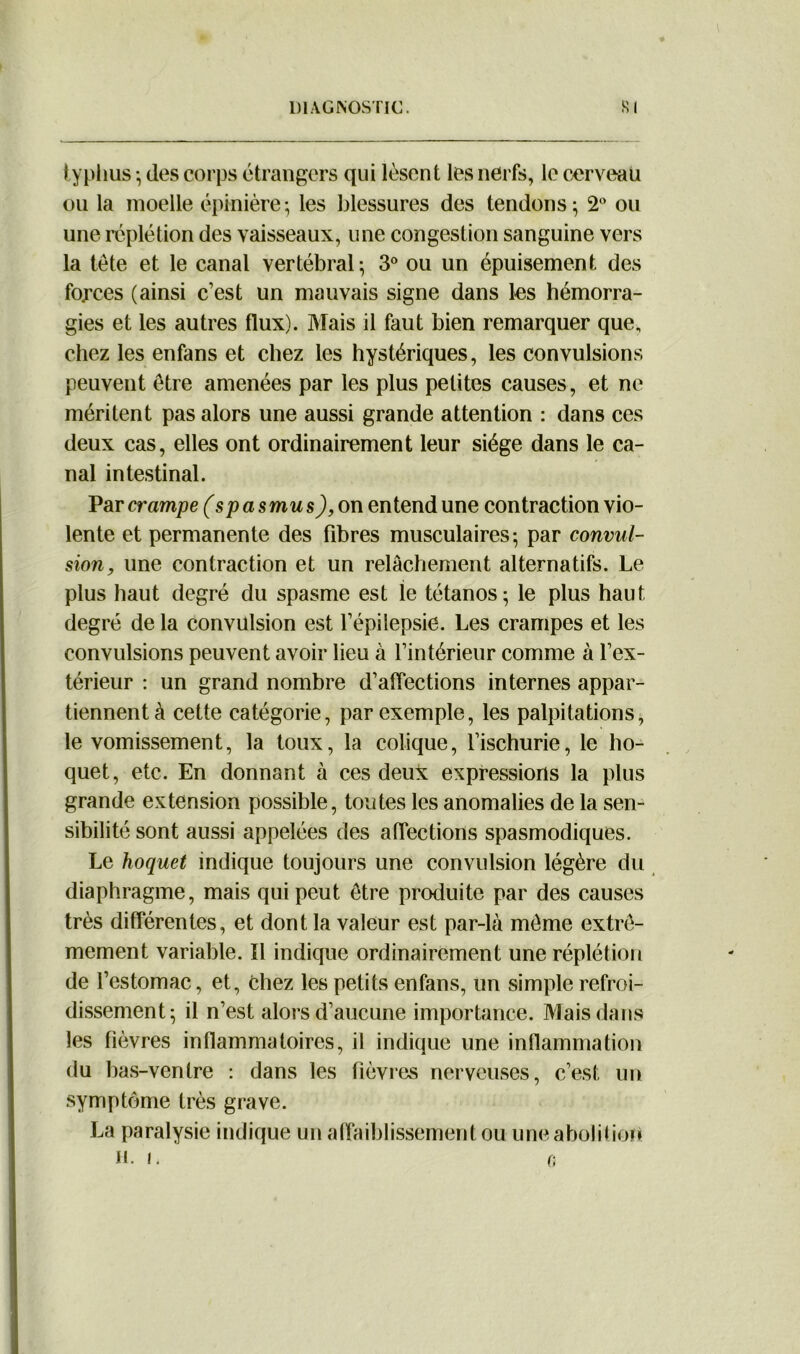 typhus ; des corps étrangers qui lèsent les nerfs, le cerveau ou la moelle épinière5 les blessures des tendons; 2° ou une réplétion des vaisseaux, une congestion sanguine vers la tète et le canal vertébral; 3° ou un épuisement des forces (ainsi c’est un mauvais signe dans les hémorra- gies et les autres flux). Mais il faut bien remarquer que, chez les enfans et chez les hystériques, les convulsions peuvent être amenées par les plus petites causes, et ne méritent pas alors une aussi grande attention : dans ces deux cas, elles ont ordinairement leur siège dans le ca- nal intestinal. Par crampe (spasmus), on entend une contraction vio- lente et permanente des fibres musculaires; par convul- sion, une contraction et un relâchement alternatifs. Le plus haut degré du spasme est le tétanos; le plus haut degré de la convulsion est l’épilepsie. Les crampes et les convulsions peuvent avoir lieu à l’intérieur comme à l’ex- térieur : un grand nombre d’affections internes appar- tiennent à cette catégorie, par exemple, les palpitations, le vomissement, la toux, la colique, l’ischurie, le ho- quet, etc. En donnant à ces deux expressions la plus grande extension possible, toutes les anomalies de la sen- sibilité sont aussi appelées des affections spasmodiques. Le hoquet indique toujours une convulsion légère du diaphragme, mais qui peut être produite par des causes très différentes, et dont la valeur est par-là même extrê- mement variable. Il indique ordinairement une réplétion de l’estomac, et, Chez les petits enfans, un simple refroi- dissement; il n’est alors d’aucune importance. Mais dans les fièvres inflammatoires, il indique une inflammation du bas-ventre : dans les fièvres nerveuses, c’est, un symptôme très grave. La paralysie indique un affaiblissement ou uneabolitiofi