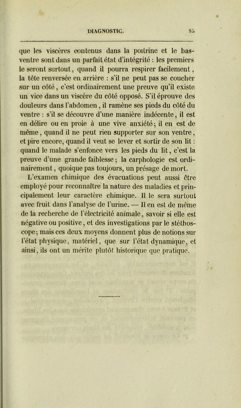 que les viscères oontenus dans la poitrine et le bas- ventre sont dans un parfait état d’intégrité : les premiers le seront surtout, quand il pourra respirer facilement, la tête renversée en arrière : s’il ne peut pas se coucher sur un côté, c’est ordinairement une preuve qu’il existe un vice dans un viscère du côté opposé. S’il éprouve des douleurs dans l’abdomen, il ramène ses pieds du côté du ventre : s’il se découvre d’une manière indécente, il est en délire ou en proie à une vive anxiété ; il en est de même, quand il ne peut rien supporter sur son ventre, et pire encore, quand il veut se lever et sortir de son lit : quand le malade s’enfonce vers les pieds du lit, c’est la preuve d’une grande faiblesse ; la carphologie est ordi- nairement , quoique pas toujours, un présage de mort. L’examen chimique des évacuations peut aussi être employé pour reconnaître la nature des maladies et prin- cipalement leur caractère chimique. Il le sera surtout avec fruit dans l’analyse de l’urine. — Il en est de même de la recherche de l’électricité animale, savoir si elle est négative ou positive, et des investigations par le stéthos- cope-, mais ces deux moyens donnent plus de notions sur l’état physique, matériel, que sur l’état dynamique, et ainsi, ils ont un mérite plutôt historique que pratique.