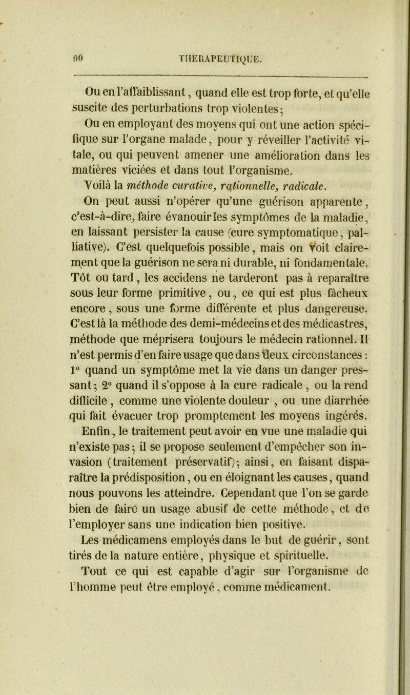 Ou en raffaiblissant, quand elle est trop forte, et qu’elle suscite des perturbations trop violentes 5 Ou en employant des moyens qui ont une action spéci- fique sur l’organe malade, pour y réveiller l’activité vi- tale, ou qui peuvent amener une amélioration dans les matières viciées et dans tout l’organisme. Voilà la méthode curative, rationnelle, radicale. On peut aussi n’opérer qu’une guérison apparente, c’est-à-dire, faire évanouir les symptômes de la maladie, en laissant persister la cause (cure symptomatique, pal- liative). C’est quelquefois possible, mais on Voit claire- ment que la guérison ne sera ni durable, ni fondamentale. Tôt ou tard , les accidens ne tarderont, pas à reparaître sous leur forme primitive, ou, ce qui est plus fâcheux encore, sous une forme différente et plus dangereuse. C’est là la méthode des demi-médecins et des médicastres, méthode que méprisera toujours le médecin rationnel. ïl n’est permis d’en faire usage que dans lieux circonstances : 1° quand un symptôme met la vie dans un danger pres- sant ; 2° quand il s’oppose à la cure radicale , ou la rend difficile , comme une violente douleur , ou une diarrhée qui fait évacuer trop promptement les moyens ingérés. Enfin, le traitement peut avoir en vue une maladie qui n’existe pas ; il se propose seulement d’empêcher son in- vasion (traitement préservatif); ainsi, en faisant dispa- raître la prédisposition, ou en éloignant les causes, quand nous pouvons les atteindre. Cependant que l’on se garde bien de faire un usage abusif de cette méthode, et de l’employer sans une indication bien positive. Les médicamens employés dans le but de guérir, sont tirés de la nature entière, physique et spirituelle. Tout ce qui est capable d’agir sur l’organisme de l’homme peut être employé, comme médicament.