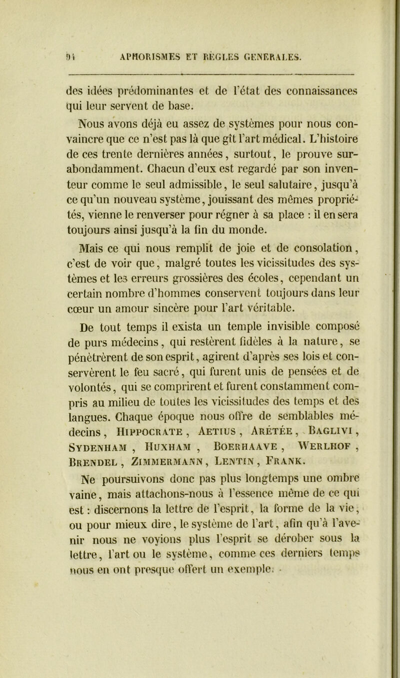 des idées prédominantes et de l’état des connaissances qui leur servent de base. Nous avons déjà eu assez de systèmes pour nous con- vaincre que ce n’est pas là que gît l’art médical. L’histoire de ces trente dernières années, surtout, le prouve sur- abondamment. Chacun d’eux est regardé par son inven- teur comme le seul admissible, le seul salutaire, jusqu’à ce qu’un nouveau système, jouissant des memes proprié- tés, vienne le renverser pour régner à sa place : il en sera toujours ainsi jusqu’à la fin du monde. Mais ce qui nous remplit de joie et de consolation, c’est de voir que, malgré toutes les vicissitudes des sys- tèmes et les erreurs grossières des écoles, cependant un certain nombre d’hommes conservent toujours dans leur cœur un amour sincère pour l’art véritable. De tout temps il exista un temple invisible composé de purs médecins, qui restèrent fidèles à la nature, se pénétrèrent de son esprit, agirent d’après ses lois et con- servèrent le feu sacré, qui furent unis de pensées et de volontés, qui se comprirent et furent constamment com- pris au milieu de toutes les vicissitudes des temps et des langues. Chaque époque nous offre de semblables mé- decins , Hippocrate , àetius , Arétée , Baglivi , Sydenham , Huxham , Boerhaave , Werlhof , Brendel , Zimmermann, Lentin, Frank. Ne poursuivons donc pas plus longtemps une ombre vaine, mais attachons-nous à l’essence même de ce qui est : discernons la lettre de l’esprit, la forme de la vie, ou pour mieux dire, le système de l’art, afin qu’à l’ave- nir nous ne voyions plus l’esprit se dérober sous la lettre, l’art ou le système, comme ces derniers temps nous en ont presque offert un exemple. *