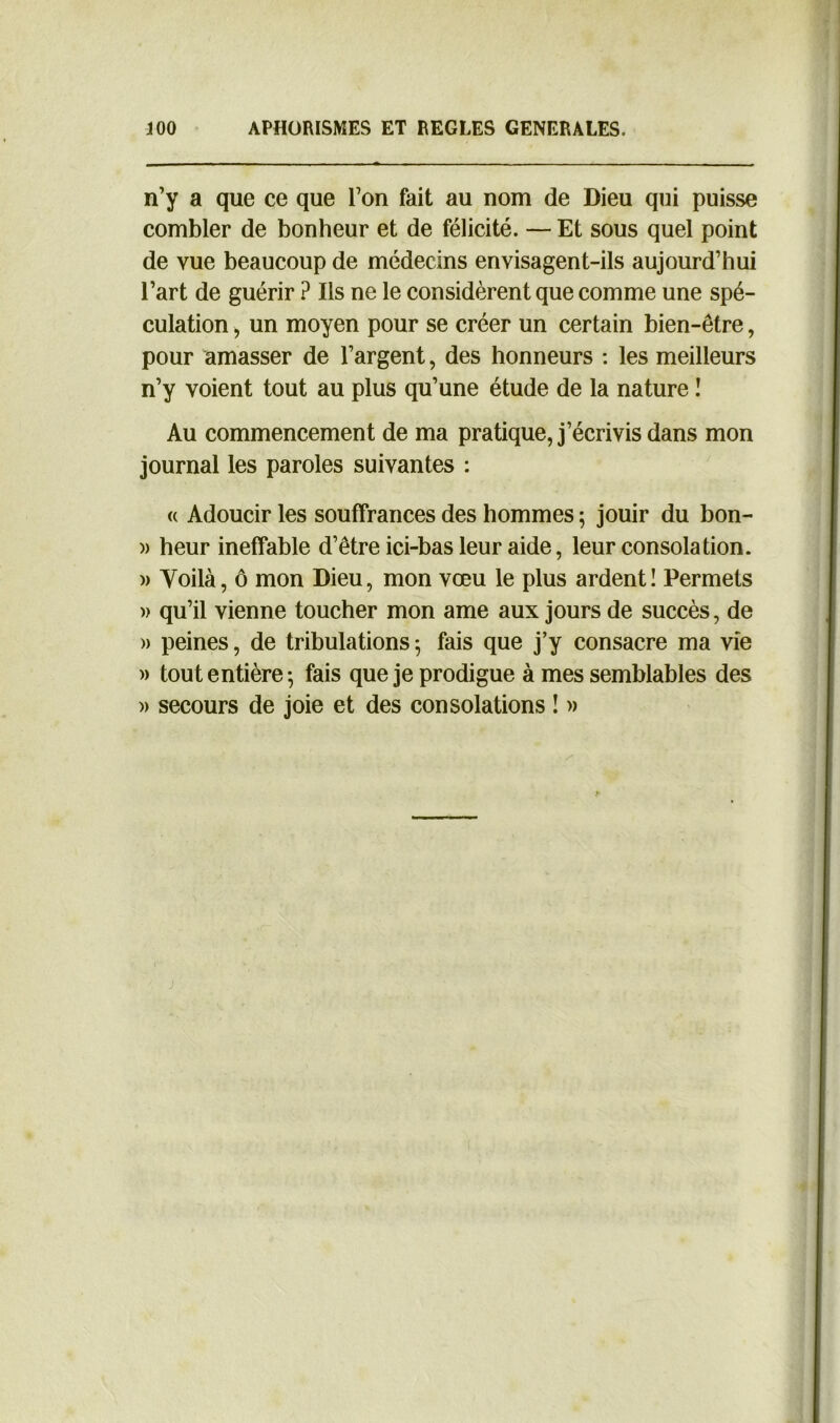 n’y a que ce que l’on fait au nom de Dieu qui puisse combler de bonheur et de félicité. — Et sous quel point de vue beaucoup de médecins envisagent-ils aujourd’hui l’art de guérir ? Ils ne le considèrent que comme une spé- culation , un moyen pour se créer un certain bien-être, pour amasser de l’argent, des honneurs : les meilleurs n’y voient tout au plus qu’une étude de la nature I Au commencement de ma pratique, j’écrivis dans mon journal les paroles suivantes : « Adoucir les souffrances des hommes ; jouir du bon- )> heur ineffable d’être ici-bas leur aide, leur consolation. )> Yoilà, ô mon Dieu, mon vœu le plus ardent! Permets » qu’il vienne toucher mon ame aux jours de succès, de » peines, de tribulations; fais que j’y consacre ma vie » tout entière-, fais que je prodigue à mes semblables des )> secours de joie et des consolations ! »