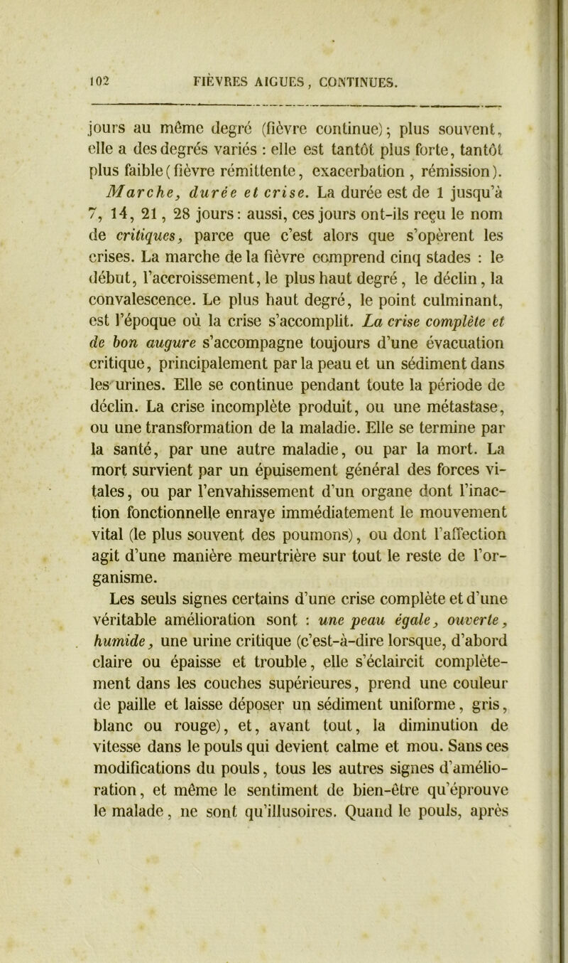 jours au môme degré (fièvre continue)-, plus souvent, elle a des degrés variés : elle est tantôt plus forte, tantôt plus faible(fièvre rémittente, exacerbation , rémission). Marchey durée et crise. La durée est de 1 jusqu’à 7, 14, 21, 28 jours: aussi, ces jours ont-ils reçu le nom de critiques, parce que c’est alors que s’opèrent les crises. La marche de la fièvre comprend cinq stades : le début, l’accroissement, le plus haut degré, le déclin, la convalescence. Le plus haut degré, le point culminant, est l’époque où la crise s’accomplit. La crise complète et de bon augure s’accompagne toujours d’une évacuation critique, principalement par la peau et un sédiment dans les urines. Elle se continue pendant toute la période de déclin. La crise incomplète produit, ou une métastase, ou une transformation de la maladie. Elle se termine par la santé, par une autre maladie, ou par la mort. La mort survient par un épuisement général des forces vi- tales , ou par l’envahissement d’un organe dont l’inac- tion fonctionnelle enraye immédiatement le mouvement vital (le plus souvent des poumons), ou dont l'affection agit d’une manière meurtrière sur tout le reste de l’or- ganisme. Les seuls signes certains d’une crise complète et d’une véritable amélioration sont : une peau égale, ouverte, humide, une urine critique (c’est-à-dire lorsque, d’abord claire ou épaisse et trouble, elle s’éclaircit complète- ment dans les couches supérieures, prend une couleur de paille et laisse déposer un sédiment uniforme, gris, blanc ou rouge), et, avant tout, la diminution de vitesse dans le pouls qui devient calme et mou. Sans ces modifications du pouls, tous les autres signes d’amélio- ration , et même le sentiment de bien-être qu’éprouve le malade, ne sont qu’illusoires. Quand le pouls, après