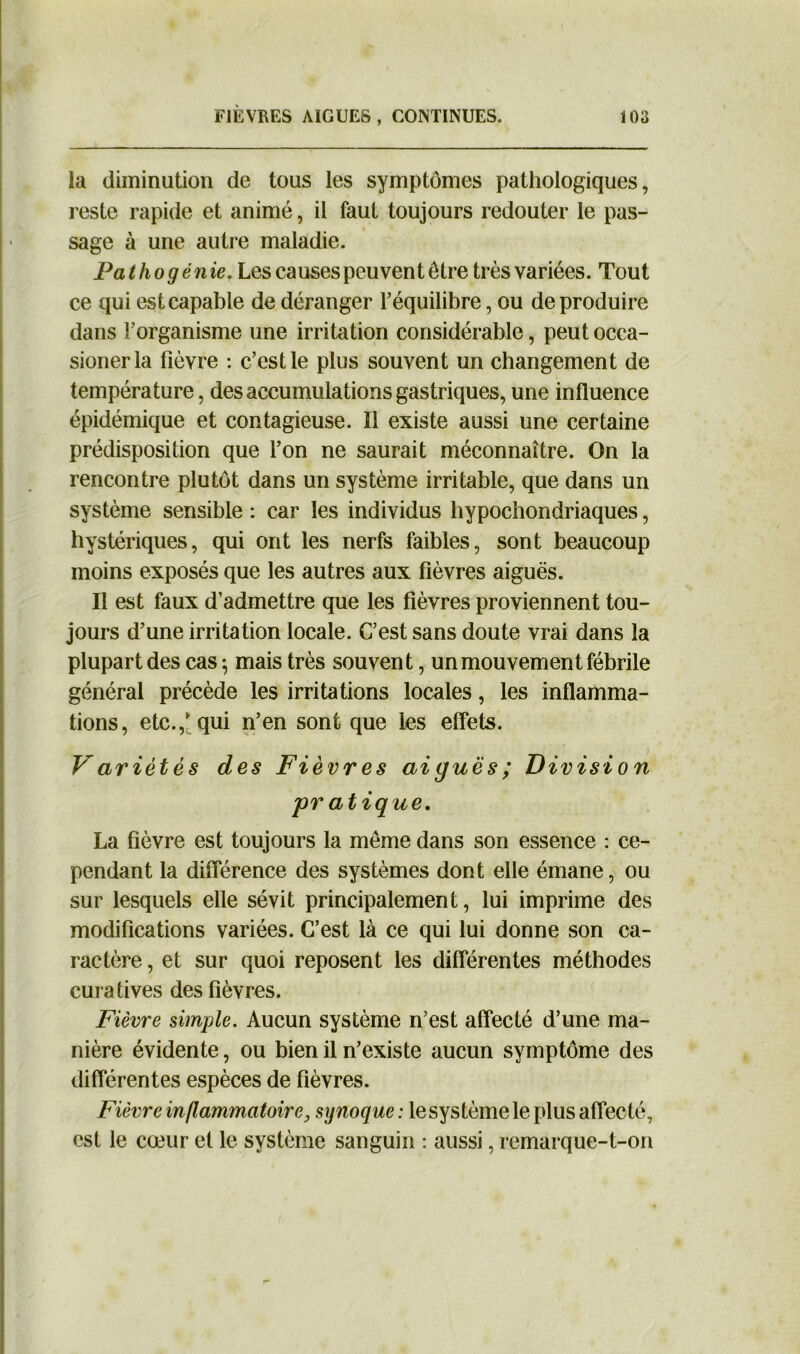 la diminution de tous les symptômes pathologiques, reste rapide et animé, il faut toujours redouter le pas- sage à une autre maladie. P a thogén ie. Les causes peuvent être très variées. Tout ce qui est capable de déranger l’équilibre, ou de produire dans l’organisme une irritation considérable, peut occa- sionerla fièvre : c’est le plus souvent un changement de température, des accumulations gastriques, une influence épidémique et contagieuse. Il existe aussi une certaine prédisposition que l’on ne saurait méconnaître. On la rencontre plutôt dans un système irritable, que dans un système sensible : car les individus hypochondriaques, hystériques, qui ont les nerfs faibles, sont beaucoup moins exposés que les autres aux fièvres aiguës. Il est faux d’admettre que les fièvres proviennent tou- jours d’une irritation locale. C’est sans doute vrai dans la plupart des cas ; mais très souvent, un mouvement fébrile général précède les irritations locales, les inflamma- tions, etc.,* qui n’en sont que les effets. Variétés des Fièvres aiguës; Division pr atique. La fièvre est toujours la même dans son essence : ce- pendant la différence des systèmes dont elle émane, ou sur lesquels elle sévit principalement, lui imprime des modifications variées. C’est là ce qui lui donne son ca- ractère , et sur quoi reposent les différentes méthodes curatives des fièvres. Fièvre simple. Aucun système n’est affecté d’une ma- nière évidente, ou bien il n’existe aucun symptôme des différentes espèces de fièvres. Fièvre inflammatoire, synoque : le système le plus affecté, est le cœur et le système sanguin : aussi, remarque-t-on