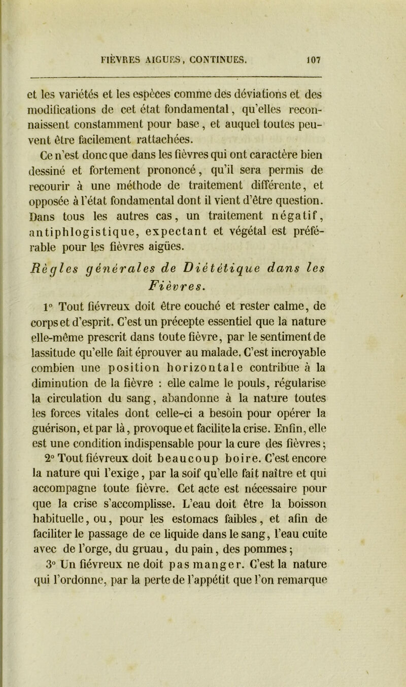 et les variétés et les espèces comme des déviations et des modifications de cet état fondamental, qu’elles recon- naissent constamment pour base, et auquel toutes peu- vent être facilement rattachées. Ce n’est donc que dans les fièvres qui ont caractère bien dessiné et fortement prononcé, qu’il sera permis de recourir à une méthode de traitement différente, et opposée à l’état fondamental dont il vient d’être question. Dans tous les autres cas, un traitement négatif, antiphlogistique, expectant et végétal est préfé- rable pour les fièvres aigües. Régi es générales de Diététique dans les Fièvres. 1° Tout fiévreux doit être couché et rester calme, de corps et d’esprit. C’est un précepte essentiel que la nature elle-même prescrit dans toute fièvre, par le sentiment de lassitude qu’elle fait éprouver au malade, C’est incroyable combien une position horizontale contribue à la diminution de la fièvre : elle calme le pouls, régularise la circulation du sang, abandonne à la nature toutes les forces vitales dont celle-ci a besoin pour opérer la guérison, et par là, provoque et facilite la crise. Enfin, elle est une condition indispensable pour la cure des fièvres ; 2° Tout fiévreux doit beaucoup boire. C’est encore la nature qui l’exige, par la soif qu’elle fait naître et qui accompagne toute fièvre. Cet acte est nécessaire pour que la crise s’accomplisse. L’eau doit être la boisson habituelle, ou, pour les estomacs faibles, et afin de faciliter le passage de ce liquide dans le sang, l’eau cuite avec de l’orge, du gruau, du pain, des pommes ; 3° Un fiévreux ne doit pas manger. C’est la nature qui l’ordonne, par la perte de l’appétit que l’on remarque