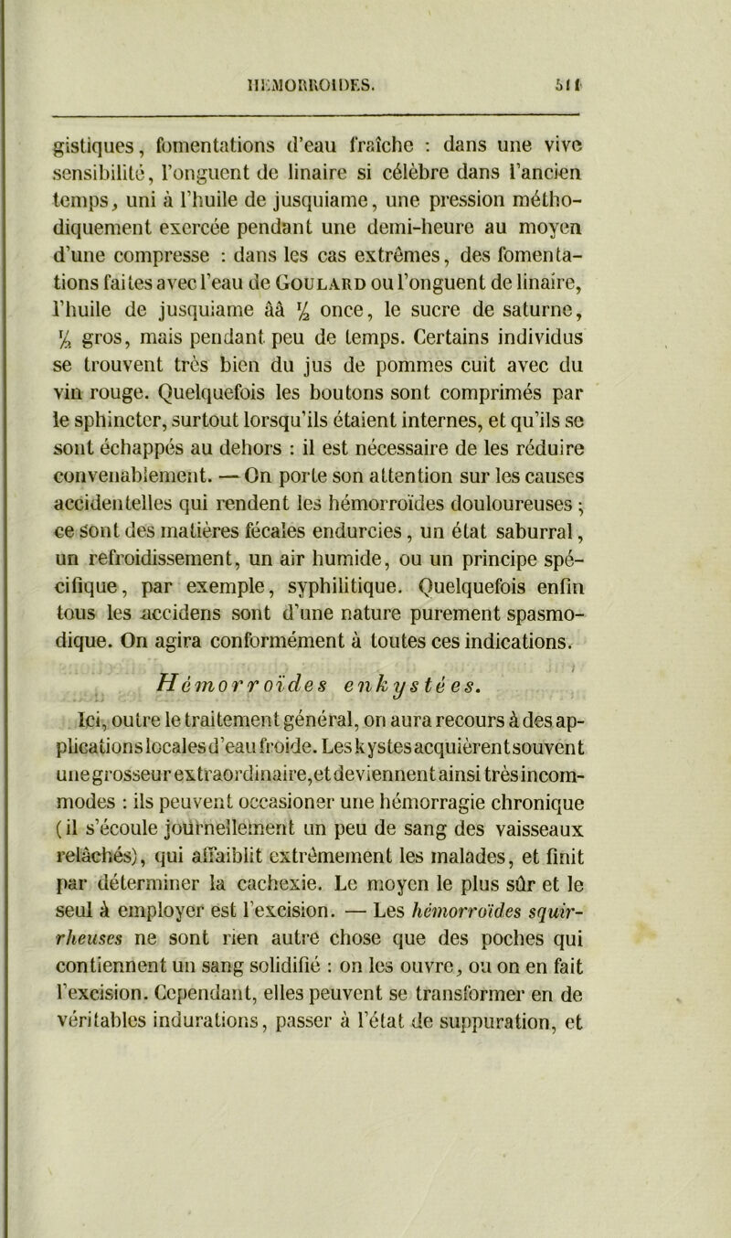 gistiques, fomentations d’eau fraîche : dans une vive sensibilité, l’onguent de linaire si célèbre dans l’ancien temps, uni à l’huile de jusquiame, une pression métho- diquement exercée pendant une demi-heure au moyen d’une compresse : dans les cas extrêmes, des fomenta- tions faites avec l’eau de Goulard ou l’onguent de linaire, l’huile de jusquiame ââ lJ2 once, le sucre de saturne, % gros, mais pendant peu de temps. Certains individus se trouvent très bien du jus de pommes cuit avec du vin rouge. Quelquefois les boutons sont comprimés par le sphincter, surtout lorsqu’ils étaient internes, et qu’ils se sont échappés au dehors : il est nécessaire de les réduire convenablement. — On porte son attention sur les causes accidentelles qui rendent les hémorroïdes douloureuses ; ce sont des matières fécales endurcies, un état saburral, un refroidissement, un air humide, ou un principe spé- cifique, par exemple, syphilitique. Quelquefois enfin tous les nccidens sont d’une nature purement spasmo- dique. On agira conformément à toutes ces indications. H cmorroïdes enkystées. Ici, outre le traitement général, on aura recours à des ap- plications locales d’eau froide. Les kystesacquièrentsouvent unegrosseurextraordinaire,etdeviennentainsi trèsincom- modes : ils peuvent occasioner une hémorragie chronique ( il s’écoule journellement un peu de sang des vaisseaux relâchés), qui afiaibiit extrêmement les malades, et finit par déterminer la cachexie. Le moyen le plus sûr et le seul à employer est l’excision. — Les hémorroïdes squir- rheuses ne sont rien autre chose que des poches qui contiennent un sang solidifié : on les ouvre, ou on en fait l’excision. Cependant, elles peuvent se transformer en de véritables indurations, passer à l’état de suppuration, et