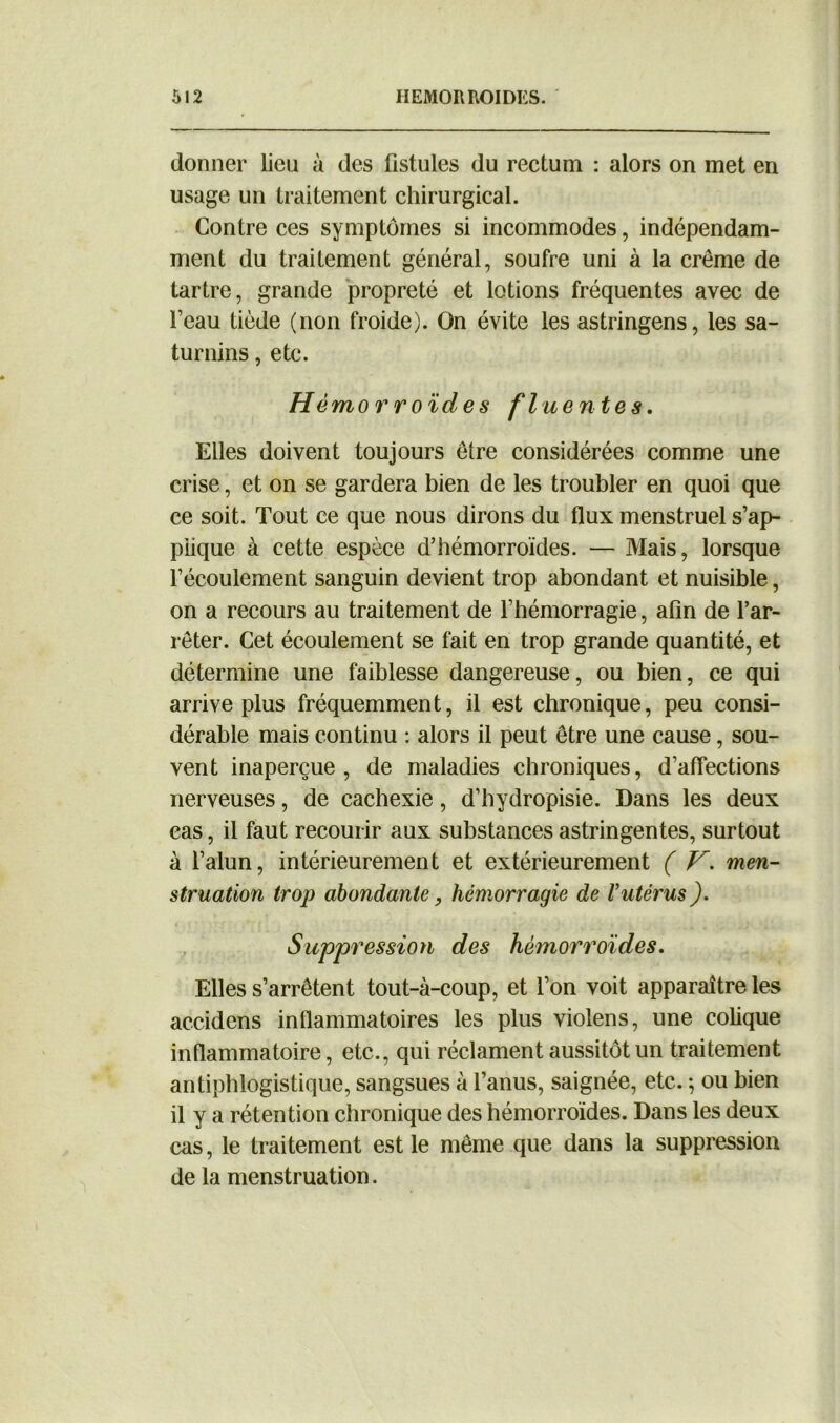 donner lieu à des fistules du rectum : alors on met en usage un traitement chirurgical. Contre ces symptômes si incommodes, indépendam- ment du traitement général, soufre uni à la crème de tartre, grande propreté et lotions fréquentes avec de l’eau tiède (non froide). On évite les astringens, les sa- turnins , etc. Hémorroïdes fi uen tes. Elles doivent toujours être considérées comme une crise, et on se gardera bien de les troubler en quoi que ce soit. Tout ce que nous dirons du flux menstruel s’ap- plique à cette espèce d’hémorroïdes. — Mais, lorsque l’écoulement sanguin devient trop abondant et nuisible, on a recours au traitement de l’hémorragie, afin de l’ar- rêter. Cet écoulement se fait en trop grande quantité, et détermine une faiblesse dangereuse, ou bien, ce qui arrive plus fréquemment, il est chronique, peu consi- dérable mais continu : alors il peut être une cause, sou- vent inaperçue, de maladies chroniques, d’affections nerveuses, de cachexie, d’hydropisie. Dans les deux cas, il faut recourir aux substances astringentes, surtout à l’alun, intérieurement et extérieurement ( V. men- struation trop abondante, hémorragie de Vutérus ). Suppression des hémorroïdes. Elles s’arrêtent tout-à-coup, et l’on voit apparaître les accidens inflammatoires les plus violens, une colique inflammatoire, etc., qui réclament aussitôt un traitement antiphlogistique, sangsues à l’anus, saignée, etc. ; ou bien il y a rétention chronique des hémorroïdes. Dans les deux cas, le traitement est le même que dans la suppression de la menstruation.