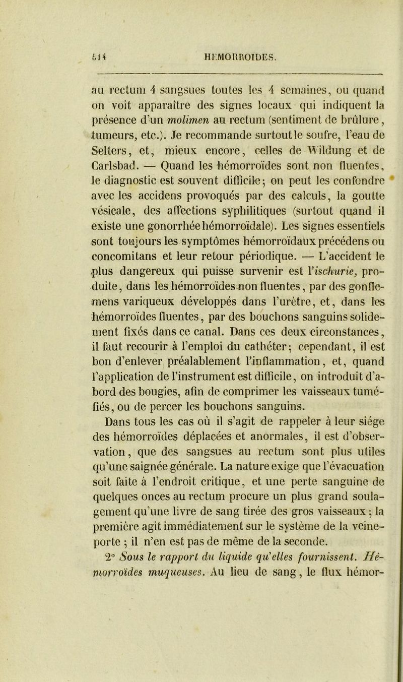 au rectum 4 sangsues toutes les 4 semaines, ou quand on voit apparaître des signes locaux qui indiquent la présence d’un molimen au rectum (sentiment de brûlure, tumeurs, etc.)- Je recommande surtout le soufre, l’eau de Selters, et, mieux encore, celles de Wildung et de Carlsbad. — Quand les hémorroïdes sont non fluentes, le diagnostic est souvent difficile ^ on peut les confondre * avec les accidens provoqués par des calculs, la goutte vésicale, des affections syphilitiques (surtout quand il existe une gonorrhée hémorroïdale). Les signes essentiels sont toujours les symptômes hémorroïdaux précédens ou concomitans et leur retour périodique. — L’accident le plus dangereux qui puisse survenir est Yisàhurie, pro- duite, dans les hémorroïdes non fluentes, par des gonfle- mens variqueux développés dans l’urètre, et, dans les hémorroïdes fluentes, par des bouchons sanguins solide- ment fixés dans ce canal. Dans ces deux circonstances, il faut recourir à l’emploi du cathéter5 cependant, il est bon d’enlever préalablement l’inflammation, et, quand l’application de l’instrument est difficile, on introduit d’a- bord des bougies, afin de comprimer les vaisseaux tumé- fiés, ou de percer les bouchons sanguins. Dans tous les cas où il s’agit de rappeler à leur siège des hémorroïdes déplacées et anormales, il est d’obser- vation , que des sangsues au rectum sont plus utiles qu’une saignée générale. La nature exige que l’évacuation soit faite à l’endroit critique, et une perte sanguine de quelques onces au rectum procure un plus grand soula- gement qu’une livre de sang tirée des gros vaisseaux 5 la première agit immédiatement sur le système de la veine- porte ; il n’en est pas de meme de la seconde. 2° Sous le rapport du liquide quelles fournissent. Hé- morroïdes muqueuses. Au lieu de sang, le flux hémor-